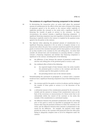 The existence of a significant financing component in the contract
60 In determining the transaction price, an entity shall adjust the promised
amount of consideration for the effects of the time value of money if the timing
of payments agreed to by the parties to the contract (either explicitly or
implicitly) provides the customer or the entity with a significant benefit of
financing the transfer of goods or services to the customer. In those
circumstances, the contract contains a significant financing component. A
significant financing component may exist regardless of whether the promise of
financing is explicitly stated in the contract or implied by the payment terms
agreed to by the parties to the contract.
61 The objective when adjusting the promised amount of consideration for a
significant financing component is for an entity to recognise revenue at an
amount that reflects the price that a customer would have paid for the promised
goods or services if the customer had paid cash for those goods or services when
(or as) they transfer to the customer (ie the cash selling price). An entity shall
consider all relevant facts and circumstances in assessing whether a contract
contains a financing component and whether that financing component is
significant to the contract, including both of the following:
(a) the difference, if any, between the amount of promised consideration
and the cash selling price of the promised goods or services; and
(b) the combined effect of both of the following:
(i) the expected length of time between when the entity transfers
the promised goods or services to the customer and when the
customer pays for those goods or services; and
(ii) the prevailing interest rates in the relevant market.
62 Notwithstanding the assessment in paragraph 61, a contract with a customer
would not have a significant financing component if any of the following factors
exist:
(a) the customer paid for the goods or services in advance and the timing of
the transfer of those goods or services is at the discretion of the
customer.
(b) a substantial amount of the consideration promised by the customer is
variable and the amount or timing of that consideration varies on the
basis of the occurrence or non-occurrence of a future event that is not
substantially within the control of the customer or the entity (for
example, if the consideration is a sales-based royalty).
(c) the difference between the promised consideration and the cash selling
price of the good or service (as described in paragraph 61) arises for
reasons other than the provision of finance to either the customer or the
entity, and the difference between those amounts is proportional to the
reason for the difference. For example, the payment terms might
provide the entity or the customer with protection from the other party
failing to adequately complete some or all of its obligations under the
contract.
IFRS 15
஽ IFRS Foundation A695
 