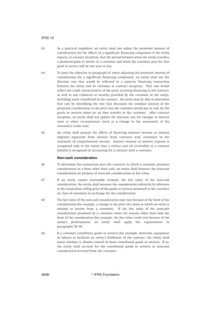 63 As a practical expedient, an entity need not adjust the promised amount of
consideration for the effects of a significant financing component if the entity
expects, at contract inception, that the period between when the entity transfers
a promised good or service to a customer and when the customer pays for that
good or service will be one year or less.
64 To meet the objective in paragraph 61 when adjusting the promised amount of
consideration for a significant financing component, an entity shall use the
discount rate that would be reflected in a separate financing transaction
between the entity and its customer at contract inception. That rate would
reflect the credit characteristics of the party receiving financing in the contract,
as well as any collateral or security provided by the customer or the entity,
including assets transferred in the contract. An entity may be able to determine
that rate by identifying the rate that discounts the nominal amount of the
promised consideration to the price that the customer would pay in cash for the
goods or services when (or as) they transfer to the customer. After contract
inception, an entity shall not update the discount rate for changes in interest
rates or other circumstances (such as a change in the assessment of the
customer’s credit risk).
65 An entity shall present the effects of financing (interest revenue or interest
expense) separately from revenue from contracts with customers in the
statement of comprehensive income. Interest revenue or interest expense is
recognised only to the extent that a contract asset (or receivable) or a contract
liability is recognised in accounting for a contract with a customer.
Non-cash consideration
66 To determine the transaction price for contracts in which a customer promises
consideration in a form other than cash, an entity shall measure the non-cash
consideration (or promise of non-cash consideration) at fair value.
67 If an entity cannot reasonably estimate the fair value of the non-cash
consideration, the entity shall measure the consideration indirectly by reference
to the stand-alone selling price of the goods or services promised to the customer
(or class of customer) in exchange for the consideration.
68 The fair value of the non-cash consideration may vary because of the form of the
consideration (for example, a change in the price of a share to which an entity is
entitled to receive from a customer). If the fair value of the non-cash
consideration promised by a customer varies for reasons other than only the
form of the consideration (for example, the fair value could vary because of the
entity’s performance), an entity shall apply the requirements in
paragraphs 56–58.
69 If a customer contributes goods or services (for example, materials, equipment
or labour) to facilitate an entity’s fulfilment of the contract, the entity shall
assess whether it obtains control of those contributed goods or services. If so,
the entity shall account for the contributed goods or services as non-cash
consideration received from the customer.
IFRS 15
஽ IFRS FoundationA696
 