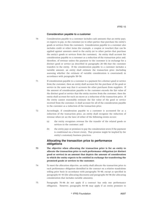 Consideration payable to a customer
70 Consideration payable to a customer includes cash amounts that an entity pays,
or expects to pay, to the customer (or to other parties that purchase the entity’s
goods or services from the customer). Consideration payable to a customer also
includes credit or other items (for example, a coupon or voucher) that can be
applied against amounts owed to the entity (or to other parties that purchase
the entity’s goods or services from the customer). An entity shall account for
consideration payable to a customer as a reduction of the transaction price and,
therefore, of revenue unless the payment to the customer is in exchange for a
distinct good or service (as described in paragraphs 26–30) that the customer
transfers to the entity. If the consideration payable to a customer includes a
variable amount, an entity shall estimate the transaction price (including
assessing whether the estimate of variable consideration is constrained) in
accordance with paragraphs 50–58.
71 If consideration payable to a customer is a payment for a distinct good or service
from the customer, then an entity shall account for the purchase of the good or
service in the same way that it accounts for other purchases from suppliers. If
the amount of consideration payable to the customer exceeds the fair value of
the distinct good or service that the entity receives from the customer, then the
entity shall account for such an excess as a reduction of the transaction price. If
the entity cannot reasonably estimate the fair value of the good or service
received from the customer, it shall account for all of the consideration payable
to the customer as a reduction of the transaction price.
72 Accordingly, if consideration payable to a customer is accounted for as a
reduction of the transaction price, an entity shall recognise the reduction of
revenue when (or as) the later of either of the following events occurs:
(a) the entity recognises revenue for the transfer of the related goods or
services to the customer; and
(b) the entity pays or promises to pay the consideration (even if the payment
is conditional on a future event). That promise might be implied by the
entity’s customary business practices.
Allocating the transaction price to performance
obligations
73 The objective when allocating the transaction price is for an entity to
allocate the transaction price to each performance obligation (or distinct
good or service) in an amount that depicts the amount of consideration
to which the entity expects to be entitled in exchange for transferring the
promised goods or services to the customer.
74 To meet the allocation objective, an entity shall allocate the transaction price to
each performance obligation identified in the contract on a relative stand-alone
selling price basis in accordance with paragraphs 76–80, except as specified in
paragraphs 81–83 (for allocating discounts) and paragraphs 84–86 (for allocating
consideration that includes variable amounts).
75 Paragraphs 76–86 do not apply if a contract has only one performance
obligation. However, paragraphs 84–86 may apply if an entity promises to
IFRS 15
஽ IFRS Foundation A697
 