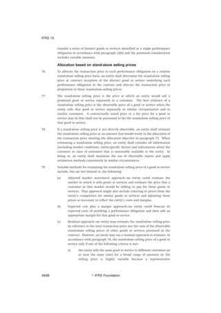 transfer a series of distinct goods or services identified as a single performance
obligation in accordance with paragraph 22(b) and the promised consideration
includes variable amounts.
Allocation based on stand-alone selling prices
76 To allocate the transaction price to each performance obligation on a relative
stand-alone selling price basis, an entity shall determine the stand-alone selling
price at contract inception of the distinct good or service underlying each
performance obligation in the contract and allocate the transaction price in
proportion to those stand-alone selling prices.
77 The stand-alone selling price is the price at which an entity would sell a
promised good or service separately to a customer. The best evidence of a
stand-alone selling price is the observable price of a good or service when the
entity sells that good or service separately in similar circumstances and to
similar customers. A contractually stated price or a list price for a good or
service may be (but shall not be presumed to be) the stand-alone selling price of
that good or service.
78 If a stand-alone selling price is not directly observable, an entity shall estimate
the stand-alone selling price at an amount that would result in the allocation of
the transaction price meeting the allocation objective in paragraph 73. When
estimating a stand-alone selling price, an entity shall consider all information
(including market conditions, entity-specific factors and information about the
customer or class of customer) that is reasonably available to the entity. In
doing so, an entity shall maximise the use of observable inputs and apply
estimation methods consistently in similar circumstances.
79 Suitable methods for estimating the stand-alone selling price of a good or service
include, but are not limited to, the following:
(a) Adjusted market assessment approach—an entity could evaluate the
market in which it sells goods or services and estimate the price that a
customer in that market would be willing to pay for those goods or
services. That approach might also include referring to prices from the
entity’s competitors for similar goods or services and adjusting those
prices as necessary to reflect the entity’s costs and margins.
(b) Expected cost plus a margin approach—an entity could forecast its
expected costs of satisfying a performance obligation and then add an
appropriate margin for that good or service.
(c) Residual approach—an entity may estimate the stand-alone selling price
by reference to the total transaction price less the sum of the observable
stand-alone selling prices of other goods or services promised in the
contract. However, an entity may use a residual approach to estimate, in
accordance with paragraph 78, the stand-alone selling price of a good or
service only if one of the following criteria is met:
(i) the entity sells the same good or service to different customers (at
or near the same time) for a broad range of amounts (ie the
selling price is highly variable because a representative
IFRS 15
஽ IFRS FoundationA698
 