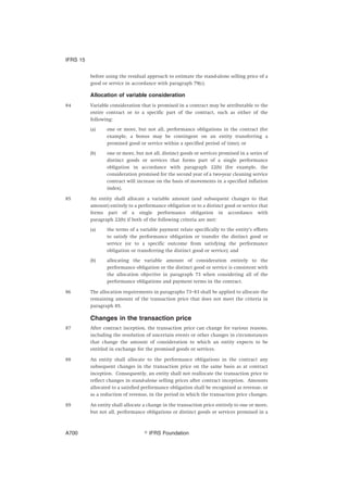 before using the residual approach to estimate the stand-alone selling price of a
good or service in accordance with paragraph 79(c).
Allocation of variable consideration
84 Variable consideration that is promised in a contract may be attributable to the
entire contract or to a specific part of the contract, such as either of the
following:
(a) one or more, but not all, performance obligations in the contract (for
example, a bonus may be contingent on an entity transferring a
promised good or service within a specified period of time); or
(b) one or more, but not all, distinct goods or services promised in a series of
distinct goods or services that forms part of a single performance
obligation in accordance with paragraph 22(b) (for example, the
consideration promised for the second year of a two-year cleaning service
contract will increase on the basis of movements in a specified inflation
index).
85 An entity shall allocate a variable amount (and subsequent changes to that
amount) entirely to a performance obligation or to a distinct good or service that
forms part of a single performance obligation in accordance with
paragraph 22(b) if both of the following criteria are met:
(a) the terms of a variable payment relate specifically to the entity’s efforts
to satisfy the performance obligation or transfer the distinct good or
service (or to a specific outcome from satisfying the performance
obligation or transferring the distinct good or service); and
(b) allocating the variable amount of consideration entirely to the
performance obligation or the distinct good or service is consistent with
the allocation objective in paragraph 73 when considering all of the
performance obligations and payment terms in the contract.
86 The allocation requirements in paragraphs 73–83 shall be applied to allocate the
remaining amount of the transaction price that does not meet the criteria in
paragraph 85.
Changes in the transaction price
87 After contract inception, the transaction price can change for various reasons,
including the resolution of uncertain events or other changes in circumstances
that change the amount of consideration to which an entity expects to be
entitled in exchange for the promised goods or services.
88 An entity shall allocate to the performance obligations in the contract any
subsequent changes in the transaction price on the same basis as at contract
inception. Consequently, an entity shall not reallocate the transaction price to
reflect changes in stand-alone selling prices after contract inception. Amounts
allocated to a satisfied performance obligation shall be recognised as revenue, or
as a reduction of revenue, in the period in which the transaction price changes.
89 An entity shall allocate a change in the transaction price entirely to one or more,
but not all, performance obligations or distinct goods or services promised in a
IFRS 15
஽ IFRS FoundationA700
 