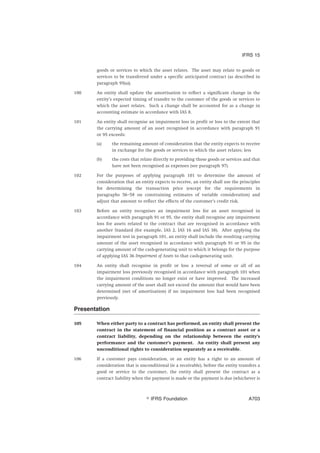 goods or services to which the asset relates. The asset may relate to goods or
services to be transferred under a specific anticipated contract (as described in
paragraph 95(a)).
100 An entity shall update the amortisation to reflect a significant change in the
entity’s expected timing of transfer to the customer of the goods or services to
which the asset relates. Such a change shall be accounted for as a change in
accounting estimate in accordance with IAS 8.
101 An entity shall recognise an impairment loss in profit or loss to the extent that
the carrying amount of an asset recognised in accordance with paragraph 91
or 95 exceeds:
(a) the remaining amount of consideration that the entity expects to receive
in exchange for the goods or services to which the asset relates; less
(b) the costs that relate directly to providing those goods or services and that
have not been recognised as expenses (see paragraph 97).
102 For the purposes of applying paragraph 101 to determine the amount of
consideration that an entity expects to receive, an entity shall use the principles
for determining the transaction price (except for the requirements in
paragraphs 56–58 on constraining estimates of variable consideration) and
adjust that amount to reflect the effects of the customer’s credit risk.
103 Before an entity recognises an impairment loss for an asset recognised in
accordance with paragraph 91 or 95, the entity shall recognise any impairment
loss for assets related to the contract that are recognised in accordance with
another Standard (for example, IAS 2, IAS 16 and IAS 38). After applying the
impairment test in paragraph 101, an entity shall include the resulting carrying
amount of the asset recognised in accordance with paragraph 91 or 95 in the
carrying amount of the cash-generating unit to which it belongs for the purpose
of applying IAS 36 Impairment of Assets to that cash-generating unit.
104 An entity shall recognise in profit or loss a reversal of some or all of an
impairment loss previously recognised in accordance with paragraph 101 when
the impairment conditions no longer exist or have improved. The increased
carrying amount of the asset shall not exceed the amount that would have been
determined (net of amortisation) if no impairment loss had been recognised
previously.
Presentation
105 When either party to a contract has performed, an entity shall present the
contract in the statement of financial position as a contract asset or a
contract liability, depending on the relationship between the entity’s
performance and the customer’s payment. An entity shall present any
unconditional rights to consideration separately as a receivable.
106 If a customer pays consideration, or an entity has a right to an amount of
consideration that is unconditional (ie a receivable), before the entity transfers a
good or service to the customer, the entity shall present the contract as a
contract liability when the payment is made or the payment is due (whichever is
IFRS 15
஽ IFRS Foundation A703
 