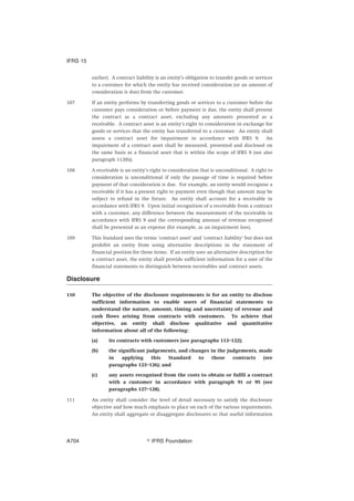 earlier). A contract liability is an entity’s obligation to transfer goods or services
to a customer for which the entity has received consideration (or an amount of
consideration is due) from the customer.
107 If an entity performs by transferring goods or services to a customer before the
customer pays consideration or before payment is due, the entity shall present
the contract as a contract asset, excluding any amounts presented as a
receivable. A contract asset is an entity’s right to consideration in exchange for
goods or services that the entity has transferred to a customer. An entity shall
assess a contract asset for impairment in accordance with IFRS 9. An
impairment of a contract asset shall be measured, presented and disclosed on
the same basis as a financial asset that is within the scope of IFRS 9 (see also
paragraph 113(b)).
108 A receivable is an entity’s right to consideration that is unconditional. A right to
consideration is unconditional if only the passage of time is required before
payment of that consideration is due. For example, an entity would recognise a
receivable if it has a present right to payment even though that amount may be
subject to refund in the future. An entity shall account for a receivable in
accordance with IFRS 9. Upon initial recognition of a receivable from a contract
with a customer, any difference between the measurement of the receivable in
accordance with IFRS 9 and the corresponding amount of revenue recognised
shall be presented as an expense (for example, as an impairment loss).
109 This Standard uses the terms ‘contract asset’ and ‘contract liability’ but does not
prohibit an entity from using alternative descriptions in the statement of
financial position for those items. If an entity uses an alternative description for
a contract asset, the entity shall provide sufficient information for a user of the
financial statements to distinguish between receivables and contract assets.
Disclosure
110 The objective of the disclosure requirements is for an entity to disclose
sufficient information to enable users of financial statements to
understand the nature, amount, timing and uncertainty of revenue and
cash flows arising from contracts with customers. To achieve that
objective, an entity shall disclose qualitative and quantitative
information about all of the following:
(a) its contracts with customers (see paragraphs 113–122);
(b) the significant judgements, and changes in the judgements, made
in applying this Standard to those contracts (see
paragraphs 123–126); and
(c) any assets recognised from the costs to obtain or fulfil a contract
with a customer in accordance with paragraph 91 or 95 (see
paragraphs 127–128).
111 An entity shall consider the level of detail necessary to satisfy the disclosure
objective and how much emphasis to place on each of the various requirements.
An entity shall aggregate or disaggregate disclosures so that useful information
IFRS 15
஽ IFRS FoundationA704
 