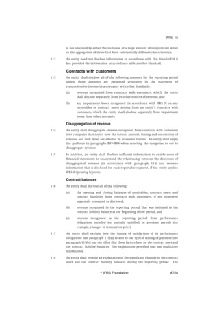 is not obscured by either the inclusion of a large amount of insignificant detail
or the aggregation of items that have substantially different characteristics.
112 An entity need not disclose information in accordance with this Standard if it
has provided the information in accordance with another Standard.
Contracts with customers
113 An entity shall disclose all of the following amounts for the reporting period
unless those amounts are presented separately in the statement of
comprehensive income in accordance with other Standards:
(a) revenue recognised from contracts with customers, which the entity
shall disclose separately from its other sources of revenue; and
(b) any impairment losses recognised (in accordance with IFRS 9) on any
receivables or contract assets arising from an entity’s contracts with
customers, which the entity shall disclose separately from impairment
losses from other contracts.
Disaggregation of revenue
114 An entity shall disaggregate revenue recognised from contracts with customers
into categories that depict how the nature, amount, timing and uncertainty of
revenue and cash flows are affected by economic factors. An entity shall apply
the guidance in paragraphs B87–B89 when selecting the categories to use to
disaggregate revenue.
115 In addition, an entity shall disclose sufficient information to enable users of
financial statements to understand the relationship between the disclosure of
disaggregated revenue (in accordance with paragraph 114) and revenue
information that is disclosed for each reportable segment, if the entity applies
IFRS 8 Operating Segments.
Contract balances
116 An entity shall disclose all of the following:
(a) the opening and closing balances of receivables, contract assets and
contract liabilities from contracts with customers, if not otherwise
separately presented or disclosed;
(b) revenue recognised in the reporting period that was included in the
contract liability balance at the beginning of the period; and
(c) revenue recognised in the reporting period from performance
obligations satisfied (or partially satisfied) in previous periods (for
example, changes in transaction price).
117 An entity shall explain how the timing of satisfaction of its performance
obligations (see paragraph 119(a)) relates to the typical timing of payment (see
paragraph 119(b)) and the effect that those factors have on the contract asset and
the contract liability balances. The explanation provided may use qualitative
information.
118 An entity shall provide an explanation of the significant changes in the contract
asset and the contract liability balances during the reporting period. The
IFRS 15
஽ IFRS Foundation A705
 