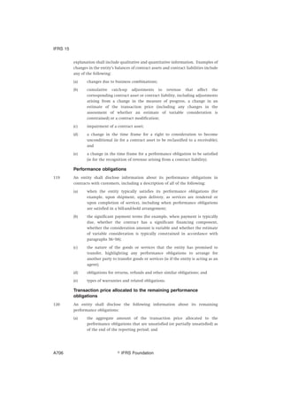 explanation shall include qualitative and quantitative information. Examples of
changes in the entity’s balances of contract assets and contract liabilities include
any of the following:
(a) changes due to business combinations;
(b) cumulative catch-up adjustments to revenue that affect the
corresponding contract asset or contract liability, including adjustments
arising from a change in the measure of progress, a change in an
estimate of the transaction price (including any changes in the
assessment of whether an estimate of variable consideration is
constrained) or a contract modification;
(c) impairment of a contract asset;
(d) a change in the time frame for a right to consideration to become
unconditional (ie for a contract asset to be reclassified to a receivable);
and
(e) a change in the time frame for a performance obligation to be satisfied
(ie for the recognition of revenue arising from a contract liability).
Performance obligations
119 An entity shall disclose information about its performance obligations in
contracts with customers, including a description of all of the following:
(a) when the entity typically satisfies its performance obligations (for
example, upon shipment, upon delivery, as services are rendered or
upon completion of service), including when performance obligations
are satisfied in a bill-and-hold arrangement;
(b) the significant payment terms (for example, when payment is typically
due, whether the contract has a significant financing component,
whether the consideration amount is variable and whether the estimate
of variable consideration is typically constrained in accordance with
paragraphs 56–58);
(c) the nature of the goods or services that the entity has promised to
transfer, highlighting any performance obligations to arrange for
another party to transfer goods or services (ie if the entity is acting as an
agent);
(d) obligations for returns, refunds and other similar obligations; and
(e) types of warranties and related obligations.
Transaction price allocated to the remaining performance
obligations
120 An entity shall disclose the following information about its remaining
performance obligations:
(a) the aggregate amount of the transaction price allocated to the
performance obligations that are unsatisfied (or partially unsatisfied) as
of the end of the reporting period; and
IFRS 15
஽ IFRS FoundationA706
 