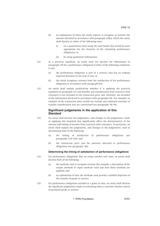 (b) an explanation of when the entity expects to recognise as revenue the
amount disclosed in accordance with paragraph 120(a), which the entity
shall disclose in either of the following ways:
(i) on a quantitative basis using the time bands that would be most
appropriate for the duration of the remaining performance
obligations; or
(ii) by using qualitative information.
121 As a practical expedient, an entity need not disclose the information in
paragraph 120 for a performance obligation if either of the following conditions
is met:
(a) the performance obligation is part of a contract that has an original
expected duration of one year or less; or
(b) the entity recognises revenue from the satisfaction of the performance
obligation in accordance with paragraph B16.
122 An entity shall explain qualitatively whether it is applying the practical
expedient in paragraph 121 and whether any consideration from contracts with
customers is not included in the transaction price and, therefore, not included
in the information disclosed in accordance with paragraph 120. For example, an
estimate of the transaction price would not include any estimated amounts of
variable consideration that are constrained (see paragraphs 56–58).
Significant judgements in the application of this
Standard
123 An entity shall disclose the judgements, and changes in the judgements, made
in applying this Standard that significantly affect the determination of the
amount and timing of revenue from contracts with customers. In particular, an
entity shall explain the judgements, and changes in the judgements, used in
determining both of the following:
(a) the timing of satisfaction of performance obligations (see
paragraphs 124–125); and
(b) the transaction price and the amounts allocated to performance
obligations (see paragraph 126).
Determining the timing of satisfaction of performance obligations
124 For performance obligations that an entity satisfies over time, an entity shall
disclose both of the following:
(a) the methods used to recognise revenue (for example, a description of the
output methods or input methods used and how those methods are
applied); and
(b) an explanation of why the methods used provide a faithful depiction of
the transfer of goods or services.
125 For performance obligations satisfied at a point in time, an entity shall disclose
the significant judgements made in evaluating when a customer obtains control
of promised goods or services.
IFRS 15
஽ IFRS Foundation A707
 