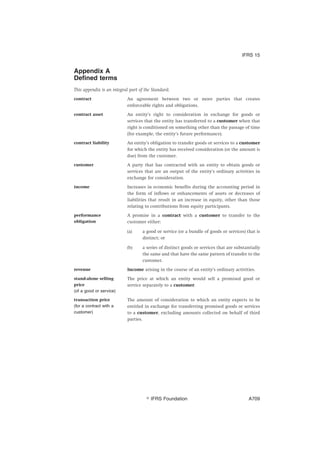 Appendix A
Defined terms
This appendix is an integral part of the Standard.
contract An agreement between two or more parties that creates
enforceable rights and obligations.
contract asset An entity’s right to consideration in exchange for goods or
services that the entity has transferred to a customer when that
right is conditioned on something other than the passage of time
(for example, the entity’s future performance).
contract liability An entity’s obligation to transfer goods or services to a customer
for which the entity has received consideration (or the amount is
due) from the customer.
customer A party that has contracted with an entity to obtain goods or
services that are an output of the entity’s ordinary activities in
exchange for consideration.
income Increases in economic benefits during the accounting period in
the form of inflows or enhancements of assets or decreases of
liabilities that result in an increase in equity, other than those
relating to contributions from equity participants.
performance
obligation
A promise in a contract with a customer to transfer to the
customer either:
(a) a good or service (or a bundle of goods or services) that is
distinct; or
(b) a series of distinct goods or services that are substantially
the same and that have the same pattern of transfer to the
customer.
revenue Income arising in the course of an entity’s ordinary activities.
stand-alone selling
price
(of a good or service)
The price at which an entity would sell a promised good or
service separately to a customer.
transaction price
(for a contract with a
customer)
The amount of consideration to which an entity expects to be
entitled in exchange for transferring promised goods or services
to a customer, excluding amounts collected on behalf of third
parties.
IFRS 15
஽ IFRS Foundation A709
 