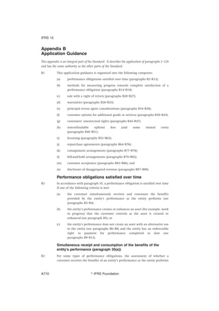 Appendix B
Application Guidance
This appendix is an integral part of the Standard. It describes the application of paragraphs 1–129
and has the same authority as the other parts of the Standard.
B1 This application guidance is organised into the following categories:
(a) performance obligations satisfied over time (paragraphs B2–B13);
(b) methods for measuring progress towards complete satisfaction of a
performance obligation (paragraphs B14–B19);
(c) sale with a right of return (paragraphs B20–B27);
(d) warranties (paragraphs B28–B33);
(e) principal versus agent considerations (paragraphs B34–B38);
(f) customer options for additional goods or services (paragraphs B39–B43);
(g) customers’ unexercised rights (paragraphs B44–B47);
(h) non-refundable upfront fees (and some related costs)
(paragraphs B48–B51);
(i) licensing (paragraphs B52–B63);
(j) repurchase agreements (paragraphs B64–B76);
(k) consignment arrangements (paragraphs B77–B78);
(l) bill-and-hold arrangements (paragraphs B79–B82);
(m) customer acceptance (paragraphs B83–B86); and
(n) disclosure of disaggregated revenue (paragraphs B87–B89).
Performance obligations satisfied over time
B2 In accordance with paragraph 35, a performance obligation is satisfied over time
if one of the following criteria is met:
(a) the customer simultaneously receives and consumes the benefits
provided by the entity’s performance as the entity performs (see
paragraphs B3–B4);
(b) the entity’s performance creates or enhances an asset (for example, work
in progress) that the customer controls as the asset is created or
enhanced (see paragraph B5); or
(c) the entity’s performance does not create an asset with an alternative use
to the entity (see paragraphs B6–B8) and the entity has an enforceable
right to payment for performance completed to date (see
paragraphs B9–B13).
Simultaneous receipt and consumption of the benefits of the
entity’s performance (paragraph 35(a))
B3 For some types of performance obligations, the assessment of whether a
customer receives the benefits of an entity’s performance as the entity performs
IFRS 15
஽ IFRS FoundationA710
 