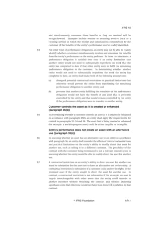 and simultaneously consumes those benefits as they are received will be
straightforward. Examples include routine or recurring services (such as a
cleaning service) in which the receipt and simultaneous consumption by the
customer of the benefits of the entity’s performance can be readily identified.
B4 For other types of performance obligations, an entity may not be able to readily
identify whether a customer simultaneously receives and consumes the benefits
from the entity’s performance as the entity performs. In those circumstances, a
performance obligation is satisfied over time if an entity determines that
another entity would not need to substantially re-perform the work that the
entity has completed to date if that other entity were to fulfil the remaining
performance obligation to the customer. In determining whether another
entity would not need to substantially re-perform the work the entity has
completed to date, an entity shall make both of the following assumptions:
(a) disregard potential contractual restrictions or practical limitations that
otherwise would prevent the entity from transferring the remaining
performance obligation to another entity; and
(b) presume that another entity fulfilling the remainder of the performance
obligation would not have the benefit of any asset that is presently
controlled by the entity and that would remain controlled by the entity
if the performance obligation were to transfer to another entity.
Customer controls the asset as it is created or enhanced
(paragraph 35(b))
B5 In determining whether a customer controls an asset as it is created or enhanced
in accordance with paragraph 35(b), an entity shall apply the requirements for
control in paragraphs 31–34 and 38. The asset that is being created or enhanced
(for example, a work-in-progress asset) could be either tangible or intangible.
Entity’s performance does not create an asset with an alternative
use (paragraph 35(c))
B6 In assessing whether an asset has an alternative use to an entity in accordance
with paragraph 36, an entity shall consider the effects of contractual restrictions
and practical limitations on the entity’s ability to readily direct that asset for
another use, such as selling it to a different customer. The possibility of the
contract with the customer being terminated is not a relevant consideration in
assessing whether the entity would be able to readily direct the asset for another
use.
B7 A contractual restriction on an entity’s ability to direct an asset for another use
must be substantive for the asset not to have an alternative use to the entity. A
contractual restriction is substantive if a customer could enforce its rights to the
promised asset if the entity sought to direct the asset for another use. In
contrast, a contractual restriction is not substantive if, for example, an asset is
largely interchangeable with other assets that the entity could transfer to
another customer without breaching the contract and without incurring
significant costs that otherwise would not have been incurred in relation to that
contract.
IFRS 15
஽ IFRS Foundation A711
 