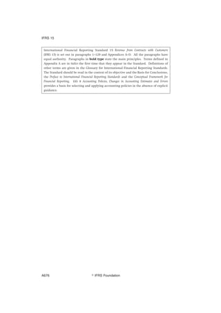 International Financial Reporting Standard 15 Revenue from Contracts with Customers
(IFRS 15) is set out in paragraphs 1–129 and Appendices A–D. All the paragraphs have
equal authority. Paragraphs in bold type state the main principles. Terms defined in
Appendix A are in italics the first time that they appear in the Standard. Definitions of
other terms are given in the Glossary for International Financial Reporting Standards.
The Standard should be read in the context of its objective and the Basis for Conclusions,
the Preface to International Financial Reporting Standards and the Conceptual Framework for
Financial Reporting. IAS 8 Accounting Policies, Changes in Accounting Estimates and Errors
provides a basis for selecting and applying accounting policies in the absence of explicit
guidance.
IFRS 15
஽ IFRS FoundationA676
 