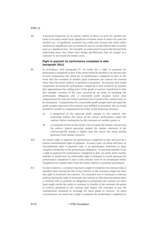 B8 A practical limitation on an entity’s ability to direct an asset for another use
exists if an entity would incur significant economic losses to direct the asset for
another use. A significant economic loss could arise because the entity either
would incur significant costs to rework the asset or would only be able to sell the
asset at a significant loss. For example, an entity may be practically limited from
redirecting assets that either have design specifications that are unique to a
customer or are located in remote areas.
Right to payment for performance completed to date
(paragraph 35(c))
B9 In accordance with paragraph 37, an entity has a right to payment for
performance completed to date if the entity would be entitled to an amount that
at least compensates the entity for its performance completed to date in the
event that the customer or another party terminates the contract for reasons
other than the entity’s failure to perform as promised. An amount that would
compensate an entity for performance completed to date would be an amount
that approximates the selling price of the goods or services transferred to date
(for example, recovery of the costs incurred by an entity in satisfying the
performance obligation plus a reasonable profit margin) rather than
compensation for only the entity’s potential loss of profit if the contract were to
be terminated. Compensation for a reasonable profit margin need not equal the
profit margin expected if the contract was fulfilled as promised, but an entity
should be entitled to compensation for either of the following amounts:
(a) a proportion of the expected profit margin in the contract that
reasonably reflects the extent of the entity’s performance under the
contract before termination by the customer (or another party); or
(b) a reasonable return on the entity’s cost of capital for similar contracts (or
the entity’s typical operating margin for similar contracts) if the
contract-specific margin is higher than the return the entity usually
generates from similar contracts.
B10 An entity’s right to payment for performance completed to date need not be a
present unconditional right to payment. In many cases, an entity will have an
unconditional right to payment only at an agreed-upon milestone or upon
complete satisfaction of the performance obligation. In assessing whether it has
a right to payment for performance completed to date, an entity shall consider
whether it would have an enforceable right to demand or retain payment for
performance completed to date if the contract were to be terminated before
completion for reasons other than the entity’s failure to perform as promised.
B11 In some contracts, a customer may have a right to terminate the contract only at
specified times during the life of the contract or the customer might not have
any right to terminate the contract. If a customer acts to terminate a contract
without having the right to terminate the contract at that time (including when
a customer fails to perform its obligations as promised), the contract (or other
laws) might entitle the entity to continue to transfer to the customer the goods
or services promised in the contract and require the customer to pay the
consideration promised in exchange for those goods or services. In those
circumstances, an entity has a right to payment for performance completed to
IFRS 15
஽ IFRS FoundationA712
 