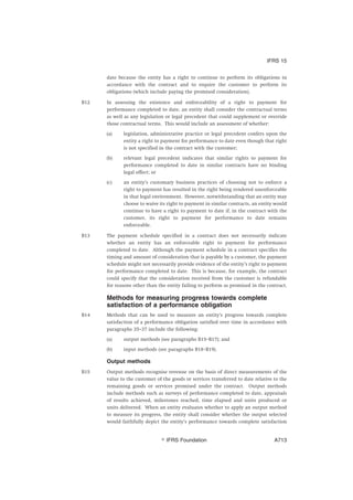 date because the entity has a right to continue to perform its obligations in
accordance with the contract and to require the customer to perform its
obligations (which include paying the promised consideration).
B12 In assessing the existence and enforceability of a right to payment for
performance completed to date, an entity shall consider the contractual terms
as well as any legislation or legal precedent that could supplement or override
those contractual terms. This would include an assessment of whether:
(a) legislation, administrative practice or legal precedent confers upon the
entity a right to payment for performance to date even though that right
is not specified in the contract with the customer;
(b) relevant legal precedent indicates that similar rights to payment for
performance completed to date in similar contracts have no binding
legal effect; or
(c) an entity’s customary business practices of choosing not to enforce a
right to payment has resulted in the right being rendered unenforceable
in that legal environment. However, notwithstanding that an entity may
choose to waive its right to payment in similar contracts, an entity would
continue to have a right to payment to date if, in the contract with the
customer, its right to payment for performance to date remains
enforceable.
B13 The payment schedule specified in a contract does not necessarily indicate
whether an entity has an enforceable right to payment for performance
completed to date. Although the payment schedule in a contract specifies the
timing and amount of consideration that is payable by a customer, the payment
schedule might not necessarily provide evidence of the entity’s right to payment
for performance completed to date. This is because, for example, the contract
could specify that the consideration received from the customer is refundable
for reasons other than the entity failing to perform as promised in the contract.
Methods for measuring progress towards complete
satisfaction of a performance obligation
B14 Methods that can be used to measure an entity’s progress towards complete
satisfaction of a performance obligation satisfied over time in accordance with
paragraphs 35–37 include the following:
(a) output methods (see paragraphs B15–B17); and
(b) input methods (see paragraphs B18–B19).
Output methods
B15 Output methods recognise revenue on the basis of direct measurements of the
value to the customer of the goods or services transferred to date relative to the
remaining goods or services promised under the contract. Output methods
include methods such as surveys of performance completed to date, appraisals
of results achieved, milestones reached, time elapsed and units produced or
units delivered. When an entity evaluates whether to apply an output method
to measure its progress, the entity shall consider whether the output selected
would faithfully depict the entity’s performance towards complete satisfaction
IFRS 15
஽ IFRS Foundation A713
 