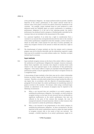 of the performance obligation. An output method would not provide a faithful
depiction of the entity’s performance if the output selected would fail to
measure some of the goods or services for which control has transferred to the
customer. For example, output methods based on units produced or units
delivered would not faithfully depict an entity’s performance in satisfying a
performance obligation if, at the end of the reporting period, the entity’s
performance has produced work in progress or finished goods controlled by the
customer that are not included in the measurement of the output.
B16 As a practical expedient, if an entity has a right to consideration from a
customer in an amount that corresponds directly with the value to the customer
of the entity’s performance completed to date (for example, a service contract in
which an entity bills a fixed amount for each hour of service provided), the
entity may recognise revenue in the amount to which the entity has a right to
invoice.
B17 The disadvantages of output methods are that the outputs used to measure
progress may not be directly observable and the information required to apply
them may not be available to an entity without undue cost. Therefore, an input
method may be necessary.
Input methods
B18 Input methods recognise revenue on the basis of the entity’s efforts or inputs to
the satisfaction of a performance obligation (for example, resources consumed,
labour hours expended, costs incurred, time elapsed or machine hours used)
relative to the total expected inputs to the satisfaction of that performance
obligation. If the entity’s efforts or inputs are expended evenly throughout the
performance period, it may be appropriate for the entity to recognise revenue on
a straight-line basis.
B19 A shortcoming of input methods is that there may not be a direct relationship
between an entity’s inputs and the transfer of control of goods or services to a
customer. Therefore, an entity shall exclude from an input method the effects of
any inputs that, in accordance with the objective of measuring progress in
paragraph 39, do not depict the entity’s performance in transferring control of
goods or services to the customer. For instance, when using a cost-based input
method, an adjustment to the measure of progress may be required in the
following circumstances:
(a) When a cost incurred does not contribute to an entity’s progress in
satisfying the performance obligation. For example, an entity would not
recognise revenue on the basis of costs incurred that are attributable to
significant inefficiencies in the entity’s performance that were not
reflected in the price of the contract (for example, the costs of
unexpected amounts of wasted materials, labour or other resources that
were incurred to satisfy the performance obligation).
(b) When a cost incurred is not proportionate to the entity’s progress in
satisfying the performance obligation. In those circumstances, the best
depiction of the entity’s performance may be to adjust the input method
to recognise revenue only to the extent of that cost incurred. For
example, a faithful depiction of an entity’s performance might be to
IFRS 15
஽ IFRS FoundationA714
 