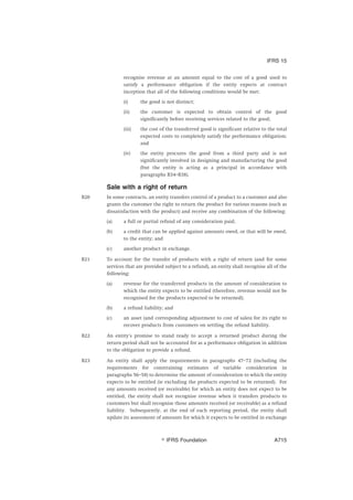 recognise revenue at an amount equal to the cost of a good used to
satisfy a performance obligation if the entity expects at contract
inception that all of the following conditions would be met:
(i) the good is not distinct;
(ii) the customer is expected to obtain control of the good
significantly before receiving services related to the good;
(iii) the cost of the transferred good is significant relative to the total
expected costs to completely satisfy the performance obligation;
and
(iv) the entity procures the good from a third party and is not
significantly involved in designing and manufacturing the good
(but the entity is acting as a principal in accordance with
paragraphs B34–B38).
Sale with a right of return
B20 In some contracts, an entity transfers control of a product to a customer and also
grants the customer the right to return the product for various reasons (such as
dissatisfaction with the product) and receive any combination of the following:
(a) a full or partial refund of any consideration paid;
(b) a credit that can be applied against amounts owed, or that will be owed,
to the entity; and
(c) another product in exchange.
B21 To account for the transfer of products with a right of return (and for some
services that are provided subject to a refund), an entity shall recognise all of the
following:
(a) revenue for the transferred products in the amount of consideration to
which the entity expects to be entitled (therefore, revenue would not be
recognised for the products expected to be returned);
(b) a refund liability; and
(c) an asset (and corresponding adjustment to cost of sales) for its right to
recover products from customers on settling the refund liability.
B22 An entity’s promise to stand ready to accept a returned product during the
return period shall not be accounted for as a performance obligation in addition
to the obligation to provide a refund.
B23 An entity shall apply the requirements in paragraphs 47–72 (including the
requirements for constraining estimates of variable consideration in
paragraphs 56–58) to determine the amount of consideration to which the entity
expects to be entitled (ie excluding the products expected to be returned). For
any amounts received (or receivable) for which an entity does not expect to be
entitled, the entity shall not recognise revenue when it transfers products to
customers but shall recognise those amounts received (or receivable) as a refund
liability. Subsequently, at the end of each reporting period, the entity shall
update its assessment of amounts for which it expects to be entitled in exchange
IFRS 15
஽ IFRS Foundation A715
 