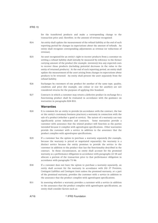 for the transferred products and make a corresponding change to the
transaction price and, therefore, in the amount of revenue recognised.
B24 An entity shall update the measurement of the refund liability at the end of each
reporting period for changes in expectations about the amount of refunds. An
entity shall recognise corresponding adjustments as revenue (or reductions of
revenue).
B25 An asset recognised for an entity’s right to recover products from a customer on
settling a refund liability shall initially be measured by reference to the former
carrying amount of the product (for example, inventory) less any expected costs
to recover those products (including potential decreases in the value to the
entity of returned products). At the end of each reporting period, an entity shall
update the measurement of the asset arising from changes in expectations about
products to be returned. An entity shall present the asset separately from the
refund liability.
B26 Exchanges by customers of one product for another of the same type, quality,
condition and price (for example, one colour or size for another) are not
considered returns for the purposes of applying this Standard.
B27 Contracts in which a customer may return a defective product in exchange for a
functioning product shall be evaluated in accordance with the guidance on
warranties in paragraphs B28–B33.
Warranties
B28 It is common for an entity to provide (in accordance with the contract, the law
or the entity’s customary business practices) a warranty in connection with the
sale of a product (whether a good or service). The nature of a warranty can vary
significantly across industries and contracts. Some warranties provide a
customer with assurance that the related product will function as the parties
intended because it complies with agreed-upon specifications. Other warranties
provide the customer with a service in addition to the assurance that the
product complies with agreed-upon specifications.
B29 If a customer has the option to purchase a warranty separately (for example,
because the warranty is priced or negotiated separately), the warranty is a
distinct service because the entity promises to provide the service to the
customer in addition to the product that has the functionality described in the
contract. In those circumstances, an entity shall account for the promised
warranty as a performance obligation in accordance with paragraphs 22–30 and
allocate a portion of the transaction price to that performance obligation in
accordance with paragraphs 73–86.
B30 If a customer does not have the option to purchase a warranty separately, an
entity shall account for the warranty in accordance with IAS 37 Provisions,
Contingent Liabilities and Contingent Assets unless the promised warranty, or a part
of the promised warranty, provides the customer with a service in addition to
the assurance that the product complies with agreed-upon specifications.
B31 In assessing whether a warranty provides a customer with a service in addition
to the assurance that the product complies with agreed-upon specifications, an
entity shall consider factors such as:
IFRS 15
஽ IFRS FoundationA716
 