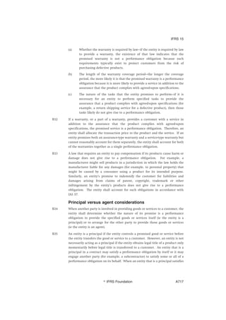 (a) Whether the warranty is required by law—if the entity is required by law
to provide a warranty, the existence of that law indicates that the
promised warranty is not a performance obligation because such
requirements typically exist to protect customers from the risk of
purchasing defective products.
(b) The length of the warranty coverage period—the longer the coverage
period, the more likely it is that the promised warranty is a performance
obligation because it is more likely to provide a service in addition to the
assurance that the product complies with agreed-upon specifications.
(c) The nature of the tasks that the entity promises to perform—if it is
necessary for an entity to perform specified tasks to provide the
assurance that a product complies with agreed-upon specifications (for
example, a return shipping service for a defective product), then those
tasks likely do not give rise to a performance obligation.
B32 If a warranty, or a part of a warranty, provides a customer with a service in
addition to the assurance that the product complies with agreed-upon
specifications, the promised service is a performance obligation. Therefore, an
entity shall allocate the transaction price to the product and the service. If an
entity promises both an assurance-type warranty and a service-type warranty but
cannot reasonably account for them separately, the entity shall account for both
of the warranties together as a single performance obligation.
B33 A law that requires an entity to pay compensation if its products cause harm or
damage does not give rise to a performance obligation. For example, a
manufacturer might sell products in a jurisdiction in which the law holds the
manufacturer liable for any damages (for example, to personal property) that
might be caused by a consumer using a product for its intended purpose.
Similarly, an entity’s promise to indemnify the customer for liabilities and
damages arising from claims of patent, copyright, trademark or other
infringement by the entity’s products does not give rise to a performance
obligation. The entity shall account for such obligations in accordance with
IAS 37.
Principal versus agent considerations
B34 When another party is involved in providing goods or services to a customer, the
entity shall determine whether the nature of its promise is a performance
obligation to provide the specified goods or services itself (ie the entity is a
principal) or to arrange for the other party to provide those goods or services
(ie the entity is an agent).
B35 An entity is a principal if the entity controls a promised good or service before
the entity transfers the good or service to a customer. However, an entity is not
necessarily acting as a principal if the entity obtains legal title of a product only
momentarily before legal title is transferred to a customer. An entity that is a
principal in a contract may satisfy a performance obligation by itself or it may
engage another party (for example, a subcontractor) to satisfy some or all of a
performance obligation on its behalf. When an entity that is a principal satisfies
IFRS 15
஽ IFRS Foundation A717
 