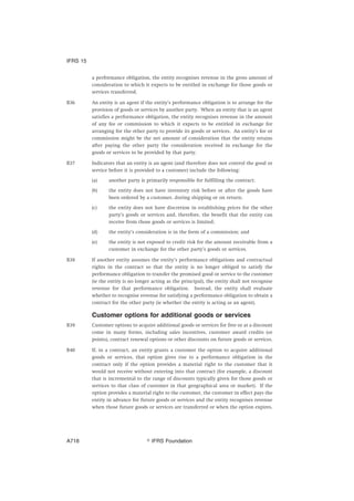 a performance obligation, the entity recognises revenue in the gross amount of
consideration to which it expects to be entitled in exchange for those goods or
services transferred.
B36 An entity is an agent if the entity’s performance obligation is to arrange for the
provision of goods or services by another party. When an entity that is an agent
satisfies a performance obligation, the entity recognises revenue in the amount
of any fee or commission to which it expects to be entitled in exchange for
arranging for the other party to provide its goods or services. An entity’s fee or
commission might be the net amount of consideration that the entity retains
after paying the other party the consideration received in exchange for the
goods or services to be provided by that party.
B37 Indicators that an entity is an agent (and therefore does not control the good or
service before it is provided to a customer) include the following:
(a) another party is primarily responsible for fulfilling the contract;
(b) the entity does not have inventory risk before or after the goods have
been ordered by a customer, during shipping or on return;
(c) the entity does not have discretion in establishing prices for the other
party’s goods or services and, therefore, the benefit that the entity can
receive from those goods or services is limited;
(d) the entity’s consideration is in the form of a commission; and
(e) the entity is not exposed to credit risk for the amount receivable from a
customer in exchange for the other party’s goods or services.
B38 If another entity assumes the entity’s performance obligations and contractual
rights in the contract so that the entity is no longer obliged to satisfy the
performance obligation to transfer the promised good or service to the customer
(ie the entity is no longer acting as the principal), the entity shall not recognise
revenue for that performance obligation. Instead, the entity shall evaluate
whether to recognise revenue for satisfying a performance obligation to obtain a
contract for the other party (ie whether the entity is acting as an agent).
Customer options for additional goods or services
B39 Customer options to acquire additional goods or services for free or at a discount
come in many forms, including sales incentives, customer award credits (or
points), contract renewal options or other discounts on future goods or services.
B40 If, in a contract, an entity grants a customer the option to acquire additional
goods or services, that option gives rise to a performance obligation in the
contract only if the option provides a material right to the customer that it
would not receive without entering into that contract (for example, a discount
that is incremental to the range of discounts typically given for those goods or
services to that class of customer in that geographical area or market). If the
option provides a material right to the customer, the customer in effect pays the
entity in advance for future goods or services and the entity recognises revenue
when those future goods or services are transferred or when the option expires.
IFRS 15
஽ IFRS FoundationA718
 