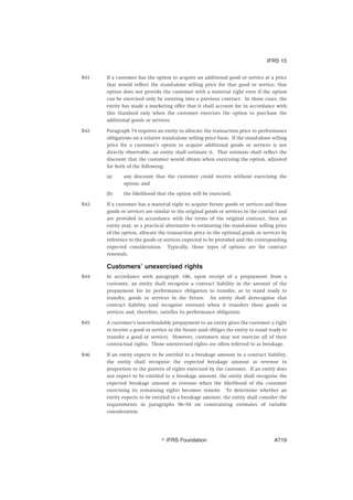 B41 If a customer has the option to acquire an additional good or service at a price
that would reflect the stand-alone selling price for that good or service, that
option does not provide the customer with a material right even if the option
can be exercised only by entering into a previous contract. In those cases, the
entity has made a marketing offer that it shall account for in accordance with
this Standard only when the customer exercises the option to purchase the
additional goods or services.
B42 Paragraph 74 requires an entity to allocate the transaction price to performance
obligations on a relative stand-alone selling price basis. If the stand-alone selling
price for a customer’s option to acquire additional goods or services is not
directly observable, an entity shall estimate it. That estimate shall reflect the
discount that the customer would obtain when exercising the option, adjusted
for both of the following:
(a) any discount that the customer could receive without exercising the
option; and
(b) the likelihood that the option will be exercised.
B43 If a customer has a material right to acquire future goods or services and those
goods or services are similar to the original goods or services in the contract and
are provided in accordance with the terms of the original contract, then an
entity may, as a practical alternative to estimating the stand-alone selling price
of the option, allocate the transaction price to the optional goods or services by
reference to the goods or services expected to be provided and the corresponding
expected consideration. Typically, those types of options are for contract
renewals.
Customers’ unexercised rights
B44 In accordance with paragraph 106, upon receipt of a prepayment from a
customer, an entity shall recognise a contract liability in the amount of the
prepayment for its performance obligation to transfer, or to stand ready to
transfer, goods or services in the future. An entity shall derecognise that
contract liability (and recognise revenue) when it transfers those goods or
services and, therefore, satisfies its performance obligation.
B45 A customer’s non-refundable prepayment to an entity gives the customer a right
to receive a good or service in the future (and obliges the entity to stand ready to
transfer a good or service). However, customers may not exercise all of their
contractual rights. Those unexercised rights are often referred to as breakage.
B46 If an entity expects to be entitled to a breakage amount in a contract liability,
the entity shall recognise the expected breakage amount as revenue in
proportion to the pattern of rights exercised by the customer. If an entity does
not expect to be entitled to a breakage amount, the entity shall recognise the
expected breakage amount as revenue when the likelihood of the customer
exercising its remaining rights becomes remote. To determine whether an
entity expects to be entitled to a breakage amount, the entity shall consider the
requirements in paragraphs 56–58 on constraining estimates of variable
consideration.
IFRS 15
஽ IFRS Foundation A719
 