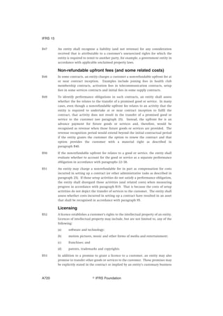 B47 An entity shall recognise a liability (and not revenue) for any consideration
received that is attributable to a customer’s unexercised rights for which the
entity is required to remit to another party, for example, a government entity in
accordance with applicable unclaimed property laws.
Non-refundable upfront fees (and some related costs)
B48 In some contracts, an entity charges a customer a non-refundable upfront fee at
or near contract inception. Examples include joining fees in health club
membership contracts, activation fees in telecommunication contracts, setup
fees in some services contracts and initial fees in some supply contracts.
B49 To identify performance obligations in such contracts, an entity shall assess
whether the fee relates to the transfer of a promised good or service. In many
cases, even though a non-refundable upfront fee relates to an activity that the
entity is required to undertake at or near contract inception to fulfil the
contract, that activity does not result in the transfer of a promised good or
service to the customer (see paragraph 25). Instead, the upfront fee is an
advance payment for future goods or services and, therefore, would be
recognised as revenue when those future goods or services are provided. The
revenue recognition period would extend beyond the initial contractual period
if the entity grants the customer the option to renew the contract and that
option provides the customer with a material right as described in
paragraph B40.
B50 If the non-refundable upfront fee relates to a good or service, the entity shall
evaluate whether to account for the good or service as a separate performance
obligation in accordance with paragraphs 22–30.
B51 An entity may charge a non-refundable fee in part as compensation for costs
incurred in setting up a contract (or other administrative tasks as described in
paragraph 25). If those setup activities do not satisfy a performance obligation,
the entity shall disregard those activities (and related costs) when measuring
progress in accordance with paragraph B19. That is because the costs of setup
activities do not depict the transfer of services to the customer. The entity shall
assess whether costs incurred in setting up a contract have resulted in an asset
that shall be recognised in accordance with paragraph 95.
Licensing
B52 A licence establishes a customer’s rights to the intellectual property of an entity.
Licences of intellectual property may include, but are not limited to, any of the
following:
(a) software and technology;
(b) motion pictures, music and other forms of media and entertainment;
(c) franchises; and
(d) patents, trademarks and copyrights.
B53 In addition to a promise to grant a licence to a customer, an entity may also
promise to transfer other goods or services to the customer. Those promises may
be explicitly stated in the contract or implied by an entity’s customary business
IFRS 15
஽ IFRS FoundationA720
 