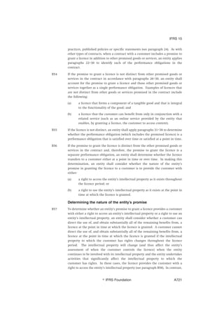 practices, published policies or specific statements (see paragraph 24). As with
other types of contracts, when a contract with a customer includes a promise to
grant a licence in addition to other promised goods or services, an entity applies
paragraphs 22–30 to identify each of the performance obligations in the
contract.
B54 If the promise to grant a licence is not distinct from other promised goods or
services in the contract in accordance with paragraphs 26–30, an entity shall
account for the promise to grant a licence and those other promised goods or
services together as a single performance obligation. Examples of licences that
are not distinct from other goods or services promised in the contract include
the following:
(a) a licence that forms a component of a tangible good and that is integral
to the functionality of the good; and
(b) a licence that the customer can benefit from only in conjunction with a
related service (such as an online service provided by the entity that
enables, by granting a licence, the customer to access content).
B55 If the licence is not distinct, an entity shall apply paragraphs 31–38 to determine
whether the performance obligation (which includes the promised licence) is a
performance obligation that is satisfied over time or satisfied at a point in time.
B56 If the promise to grant the licence is distinct from the other promised goods or
services in the contract and, therefore, the promise to grant the licence is a
separate performance obligation, an entity shall determine whether the licence
transfers to a customer either at a point in time or over time. In making this
determination, an entity shall consider whether the nature of the entity’s
promise in granting the licence to a customer is to provide the customer with
either:
(a) a right to access the entity’s intellectual property as it exists throughout
the licence period; or
(b) a right to use the entity’s intellectual property as it exists at the point in
time at which the licence is granted.
Determining the nature of the entity’s promise
B57 To determine whether an entity’s promise to grant a licence provides a customer
with either a right to access an entity’s intellectual property or a right to use an
entity’s intellectual property, an entity shall consider whether a customer can
direct the use of, and obtain substantially all of the remaining benefits from, a
licence at the point in time at which the licence is granted. A customer cannot
direct the use of, and obtain substantially all of the remaining benefits from, a
licence at the point in time at which the licence is granted if the intellectual
property to which the customer has rights changes throughout the licence
period. The intellectual property will change (and thus affect the entity’s
assessment of when the customer controls the licence) when the entity
continues to be involved with its intellectual property and the entity undertakes
activities that significantly affect the intellectual property to which the
customer has rights. In these cases, the licence provides the customer with a
right to access the entity’s intellectual property (see paragraph B58). In contrast,
IFRS 15
஽ IFRS Foundation A721
 