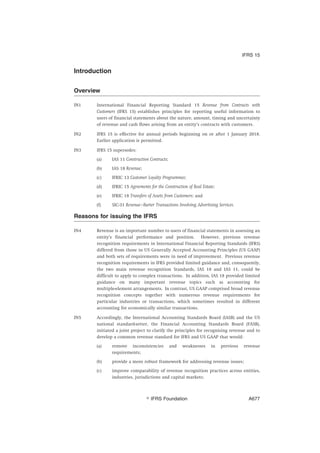 Introduction
Overview
IN1 International Financial Reporting Standard 15 Revenue from Contracts with
Customers (IFRS 15) establishes principles for reporting useful information to
users of financial statements about the nature, amount, timing and uncertainty
of revenue and cash flows arising from an entity’s contracts with customers.
IN2 IFRS 15 is effective for annual periods beginning on or after 1 January 2018.
Earlier application is permitted.
IN3 IFRS 15 supersedes:
(a) IAS 11 Construction Contracts;
(b) IAS 18 Revenue;
(c) IFRIC 13 Customer Loyalty Programmes;
(d) IFRIC 15 Agreements for the Construction of Real Estate;
(e) IFRIC 18 Transfers of Assets from Customers; and
(f) SIC-31 Revenue—Barter Transactions Involving Advertising Services.
Reasons for issuing the IFRS
IN4 Revenue is an important number to users of financial statements in assessing an
entity’s financial performance and position. However, previous revenue
recognition requirements in International Financial Reporting Standards (IFRS)
differed from those in US Generally Accepted Accounting Principles (US GAAP)
and both sets of requirements were in need of improvement. Previous revenue
recognition requirements in IFRS provided limited guidance and, consequently,
the two main revenue recognition Standards, IAS 18 and IAS 11, could be
difficult to apply to complex transactions. In addition, IAS 18 provided limited
guidance on many important revenue topics such as accounting for
multiple-element arrangements. In contrast, US GAAP comprised broad revenue
recognition concepts together with numerous revenue requirements for
particular industries or transactions, which sometimes resulted in different
accounting for economically similar transactions.
IN5 Accordingly, the International Accounting Standards Board (IASB) and the US
national standard-setter, the Financial Accounting Standards Board (FASB),
initiated a joint project to clarify the principles for recognising revenue and to
develop a common revenue standard for IFRS and US GAAP that would:
(a) remove inconsistencies and weaknesses in previous revenue
requirements;
(b) provide a more robust framework for addressing revenue issues;
(c) improve comparability of revenue recognition practices across entities,
industries, jurisdictions and capital markets;
IFRS 15
஽ IFRS Foundation A677
 