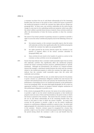 a customer can direct the use of, and obtain substantially all of the remaining
benefits from, the licence at the point in time at which the licence is granted if
the intellectual property to which the customer has rights will not change (see
paragraph B61). In those cases, any activities undertaken by the entity merely
change its own asset (ie the underlying intellectual property), which may affect
the entity’s ability to provide future licences; however, those activities would not
affect the determination of what the licence provides or what the customer
controls.
B58 The nature of an entity’s promise in granting a licence is a promise to provide a
right to access the entity’s intellectual property if all of the following criteria are
met:
(a) the contract requires, or the customer reasonably expects, that the entity
will undertake activities that significantly affect the intellectual property
to which the customer has rights (see paragraph B59);
(b) the rights granted by the licence directly expose the customer to any
positive or negative effects of the entity’s activities identified in
paragraph B58(a); and
(c) those activities do not result in the transfer of a good or a service to the
customer as those activities occur (see paragraph 25).
B59 Factors that may indicate that a customer could reasonably expect that an entity
will undertake activities that significantly affect the intellectual property
include the entity’s customary business practices, published policies or specific
statements. Although not determinative, the existence of a shared economic
interest (for example, a sales-based royalty) between the entity and the customer
related to the intellectual property to which the customer has rights may also
indicate that the customer could reasonably expect that the entity will
undertake such activities.
B60 If the criteria in paragraph B58 are met, an entity shall account for the promise
to grant a licence as a performance obligation satisfied over time because the
customer will simultaneously receive and consume the benefit from the entity’s
performance of providing access to its intellectual property as the performance
occurs (see paragraph 35(a)). An entity shall apply paragraphs 39–45 to select an
appropriate method to measure its progress towards complete satisfaction of
that performance obligation to provide access.
B61 If the criteria in paragraph B58 are not met, the nature of an entity’s promise is
to provide a right to use the entity’s intellectual property as that intellectual
property exists (in terms of form and functionality) at the point in time at which
the licence is granted to the customer. This means that the customer can direct
the use of, and obtain substantially all of the remaining benefits from, the
licence at the point in time at which the licence transfers. An entity shall
account for the promise to provide a right to use the entity’s intellectual
property as a performance obligation satisfied at a point in time. An entity shall
apply paragraph 38 to determine the point in time at which the licence transfers
to the customer. However, revenue cannot be recognised for a licence that
provides a right to use the entity’s intellectual property before the beginning of
the period during which the customer is able to use and benefit from the
IFRS 15
஽ IFRS FoundationA722
 