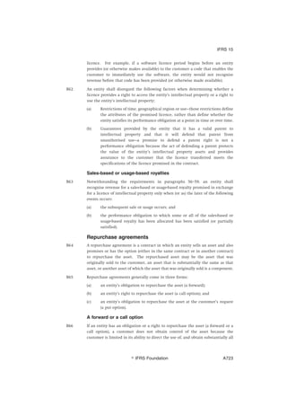 licence. For example, if a software licence period begins before an entity
provides (or otherwise makes available) to the customer a code that enables the
customer to immediately use the software, the entity would not recognise
revenue before that code has been provided (or otherwise made available).
B62 An entity shall disregard the following factors when determining whether a
licence provides a right to access the entity’s intellectual property or a right to
use the entity’s intellectual property:
(a) Restrictions of time, geographical region or use—those restrictions define
the attributes of the promised licence, rather than define whether the
entity satisfies its performance obligation at a point in time or over time.
(b) Guarantees provided by the entity that it has a valid patent to
intellectual property and that it will defend that patent from
unauthorised use—a promise to defend a patent right is not a
performance obligation because the act of defending a patent protects
the value of the entity’s intellectual property assets and provides
assurance to the customer that the licence transferred meets the
specifications of the licence promised in the contract.
Sales-based or usage-based royalties
B63 Notwithstanding the requirements in paragraphs 56–59, an entity shall
recognise revenue for a sales-based or usage-based royalty promised in exchange
for a licence of intellectual property only when (or as) the later of the following
events occurs:
(a) the subsequent sale or usage occurs; and
(b) the performance obligation to which some or all of the sales-based or
usage-based royalty has been allocated has been satisfied (or partially
satisfied).
Repurchase agreements
B64 A repurchase agreement is a contract in which an entity sells an asset and also
promises or has the option (either in the same contract or in another contract)
to repurchase the asset. The repurchased asset may be the asset that was
originally sold to the customer, an asset that is substantially the same as that
asset, or another asset of which the asset that was originally sold is a component.
B65 Repurchase agreements generally come in three forms:
(a) an entity’s obligation to repurchase the asset (a forward);
(b) an entity’s right to repurchase the asset (a call option); and
(c) an entity’s obligation to repurchase the asset at the customer’s request
(a put option).
A forward or a call option
B66 If an entity has an obligation or a right to repurchase the asset (a forward or a
call option), a customer does not obtain control of the asset because the
customer is limited in its ability to direct the use of, and obtain substantially all
IFRS 15
஽ IFRS Foundation A723
 