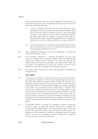 of the remaining benefits from, the asset even though the customer may have
physical possession of the asset. Consequently, the entity shall account for the
contract as either of the following:
(a) a lease in accordance with IFRS 16 Leases if the entity can or must
repurchase the asset for an amount that is less than the original selling
price of the asset, unless the contract is part of a sale and leaseback
transaction. If the contract is part of a sale and leaseback transaction,
the entity shall continue to recognise the asset and shall recognise a
financial liability for any consideration received from the customer. The
entity shall account for the financial liability in accordance with IFRS 9;
or
(b) a financing arrangement in accordance with paragraph B68 if the entity
can or must repurchase the asset for an amount that is equal to or more
than the original selling price of the asset.
B67 When comparing the repurchase price with the selling price, an entity shall
consider the time value of money.
B68 If the repurchase agreement is a financing arrangement, the entity shall
continue to recognise the asset and also recognise a financial liability for any
consideration received from the customer. The entity shall recognise the
difference between the amount of consideration received from the customer and
the amount of consideration to be paid to the customer as interest and, if
applicable, as processing or holding costs (for example, insurance).
B69 If the option lapses unexercised, an entity shall derecognise the liability and
recognise revenue.
A put option
B70 If an entity has an obligation to repurchase the asset at the customer’s request
(a put option) at a price that is lower than the original selling price of the asset,
the entity shall consider at contract inception whether the customer has a
significant economic incentive to exercise that right. The customer’s exercising
of that right results in the customer effectively paying the entity consideration
for the right to use a specified asset for a period of time. Therefore, if the
customer has a significant economic incentive to exercise that right, the entity
shall account for the agreement as a lease in accordance with IFRS 16, unless the
contract is part of a sale and leaseback transaction. If the contract is part of a
sale and leaseback transaction, the entity shall continue to recognise the asset
and shall recognise a financial liability for any consideration received from the
customer. The entity shall account for the financial liability in accordance with
IFRS 9.
B71 To determine whether a customer has a significant economic incentive to
exercise its right, an entity shall consider various factors, including the
relationship of the repurchase price to the expected market value of the asset at
the date of the repurchase and the amount of time until the right expires. For
example, if the repurchase price is expected to significantly exceed the market
value of the asset, this may indicate that the customer has a significant
economic incentive to exercise the put option.
IFRS 15
஽ IFRS FoundationA724
 