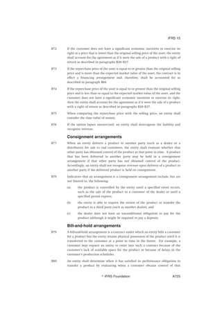 B72 If the customer does not have a significant economic incentive to exercise its
right at a price that is lower than the original selling price of the asset, the entity
shall account for the agreement as if it were the sale of a product with a right of
return as described in paragraphs B20–B27.
B73 If the repurchase price of the asset is equal to or greater than the original selling
price and is more than the expected market value of the asset, the contract is in
effect a financing arrangement and, therefore, shall be accounted for as
described in paragraph B68.
B74 If the repurchase price of the asset is equal to or greater than the original selling
price and is less than or equal to the expected market value of the asset, and the
customer does not have a significant economic incentive to exercise its right,
then the entity shall account for the agreement as if it were the sale of a product
with a right of return as described in paragraphs B20–B27.
B75 When comparing the repurchase price with the selling price, an entity shall
consider the time value of money.
B76 If the option lapses unexercised, an entity shall derecognise the liability and
recognise revenue.
Consignment arrangements
B77 When an entity delivers a product to another party (such as a dealer or a
distributor) for sale to end customers, the entity shall evaluate whether that
other party has obtained control of the product at that point in time. A product
that has been delivered to another party may be held in a consignment
arrangement if that other party has not obtained control of the product.
Accordingly, an entity shall not recognise revenue upon delivery of a product to
another party if the delivered product is held on consignment.
B78 Indicators that an arrangement is a consignment arrangement include, but are
not limited to, the following:
(a) the product is controlled by the entity until a specified event occurs,
such as the sale of the product to a customer of the dealer or until a
specified period expires;
(b) the entity is able to require the return of the product or transfer the
product to a third party (such as another dealer); and
(c) the dealer does not have an unconditional obligation to pay for the
product (although it might be required to pay a deposit).
Bill-and-hold arrangements
B79 A bill-and-hold arrangement is a contract under which an entity bills a customer
for a product but the entity retains physical possession of the product until it is
transferred to the customer at a point in time in the future. For example, a
customer may request an entity to enter into such a contract because of the
customer’s lack of available space for the product or because of delays in the
customer’s production schedules.
B80 An entity shall determine when it has satisfied its performance obligation to
transfer a product by evaluating when a customer obtains control of that
IFRS 15
஽ IFRS Foundation A725
 