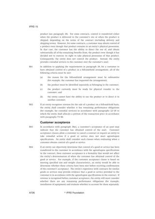 product (see paragraph 38). For some contracts, control is transferred either
when the product is delivered to the customer’s site or when the product is
shipped, depending on the terms of the contract (including delivery and
shipping terms). However, for some contracts, a customer may obtain control of
a product even though that product remains in an entity’s physical possession.
In that case, the customer has the ability to direct the use of, and obtain
substantially all of the remaining benefits from, the product even though it has
decided not to exercise its right to take physical possession of that product.
Consequently, the entity does not control the product. Instead, the entity
provides custodial services to the customer over the customer’s asset.
B81 In addition to applying the requirements in paragraph 38, for a customer to
have obtained control of a product in a bill-and-hold arrangement, all of the
following criteria must be met:
(a) the reason for the bill-and-hold arrangement must be substantive
(for example, the customer has requested the arrangement);
(b) the product must be identified separately as belonging to the customer;
(c) the product currently must be ready for physical transfer to the
customer; and
(d) the entity cannot have the ability to use the product or to direct it to
another customer.
B82 If an entity recognises revenue for the sale of a product on a bill-and-hold basis,
the entity shall consider whether it has remaining performance obligations
(for example, for custodial services) in accordance with paragraphs 22–30 to
which the entity shall allocate a portion of the transaction price in accordance
with paragraphs 73–86.
Customer acceptance
B83 In accordance with paragraph 38(e), a customer’s acceptance of an asset may
indicate that the customer has obtained control of the asset. Customer
acceptance clauses allow a customer to cancel a contract or require an entity to
take remedial action if a good or service does not meet agreed-upon
specifications. An entity shall consider such clauses when evaluating when a
customer obtains control of a good or service.
B84 If an entity can objectively determine that control of a good or service has been
transferred to the customer in accordance with the agreed-upon specifications
in the contract, then customer acceptance is a formality that would not affect
the entity’s determination of when the customer has obtained control of the
good or service. For example, if the customer acceptance clause is based on
meeting specified size and weight characteristics, an entity would be able to
determine whether those criteria have been met before receiving confirmation
of the customer’s acceptance. The entity’s experience with contracts for similar
goods or services may provide evidence that a good or service provided to the
customer is in accordance with the agreed-upon specifications in the contract. If
revenue is recognised before customer acceptance, the entity still must consider
whether there are any remaining performance obligations (for example,
installation of equipment) and evaluate whether to account for them separately.
IFRS 15
஽ IFRS FoundationA726
 