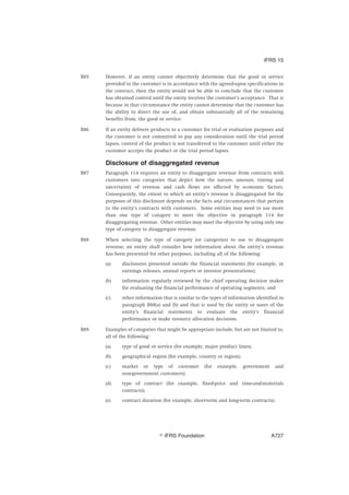 B85 However, if an entity cannot objectively determine that the good or service
provided to the customer is in accordance with the agreed-upon specifications in
the contract, then the entity would not be able to conclude that the customer
has obtained control until the entity receives the customer’s acceptance. That is
because in that circumstance the entity cannot determine that the customer has
the ability to direct the use of, and obtain substantially all of the remaining
benefits from, the good or service.
B86 If an entity delivers products to a customer for trial or evaluation purposes and
the customer is not committed to pay any consideration until the trial period
lapses, control of the product is not transferred to the customer until either the
customer accepts the product or the trial period lapses.
Disclosure of disaggregated revenue
B87 Paragraph 114 requires an entity to disaggregate revenue from contracts with
customers into categories that depict how the nature, amount, timing and
uncertainty of revenue and cash flows are affected by economic factors.
Consequently, the extent to which an entity’s revenue is disaggregated for the
purposes of this disclosure depends on the facts and circumstances that pertain
to the entity’s contracts with customers. Some entities may need to use more
than one type of category to meet the objective in paragraph 114 for
disaggregating revenue. Other entities may meet the objective by using only one
type of category to disaggregate revenue.
B88 When selecting the type of category (or categories) to use to disaggregate
revenue, an entity shall consider how information about the entity’s revenue
has been presented for other purposes, including all of the following:
(a) disclosures presented outside the financial statements (for example, in
earnings releases, annual reports or investor presentations);
(b) information regularly reviewed by the chief operating decision maker
for evaluating the financial performance of operating segments; and
(c) other information that is similar to the types of information identified in
paragraph B88(a) and (b) and that is used by the entity or users of the
entity’s financial statements to evaluate the entity’s financial
performance or make resource allocation decisions.
B89 Examples of categories that might be appropriate include, but are not limited to,
all of the following:
(a) type of good or service (for example, major product lines);
(b) geographical region (for example, country or region);
(c) market or type of customer (for example, government and
non-government customers);
(d) type of contract (for example, fixed-price and time-and-materials
contracts);
(e) contract duration (for example, short-term and long-term contracts);
IFRS 15
஽ IFRS Foundation A727
 