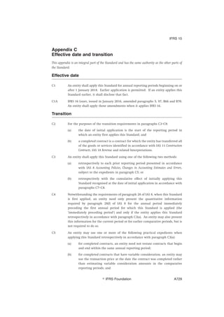 Appendix C
Effective date and transition
This appendix is an integral part of the Standard and has the same authority as the other parts of
the Standard.
Effective date
C1 An entity shall apply this Standard for annual reporting periods beginning on or
after 1 January 2018. Earlier application is permitted. If an entity applies this
Standard earlier, it shall disclose that fact.
C1A IFRS 16 Leases, issued in January 2016, amended paragraphs 5, 97, B66 and B70.
An entity shall apply those amendments when it applies IFRS 16.
Transition
C2 For the purposes of the transition requirements in paragraphs C3–C8:
(a) the date of initial application is the start of the reporting period in
which an entity first applies this Standard; and
(b) a completed contract is a contract for which the entity has transferred all
of the goods or services identified in accordance with IAS 11 Construction
Contracts, IAS 18 Revenue and related Interpretations.
C3 An entity shall apply this Standard using one of the following two methods:
(a) retrospectively to each prior reporting period presented in accordance
with IAS 8 Accounting Policies, Changes in Accounting Estimates and Errors,
subject to the expedients in paragraph C5; or
(b) retrospectively with the cumulative effect of initially applying this
Standard recognised at the date of initial application in accordance with
paragraphs C7–C8.
C4 Notwithstanding the requirements of paragraph 28 of IAS 8, when this Standard
is first applied, an entity need only present the quantitative information
required by paragraph 28(f) of IAS 8 for the annual period immediately
preceding the first annual period for which this Standard is applied (the
‘immediately preceding period’) and only if the entity applies this Standard
retrospectively in accordance with paragraph C3(a). An entity may also present
this information for the current period or for earlier comparative periods, but is
not required to do so.
C5 An entity may use one or more of the following practical expedients when
applying this Standard retrospectively in accordance with paragraph C3(a):
(a) for completed contracts, an entity need not restate contracts that begin
and end within the same annual reporting period;
(b) for completed contracts that have variable consideration, an entity may
use the transaction price at the date the contract was completed rather
than estimating variable consideration amounts in the comparative
reporting periods; and
IFRS 15
஽ IFRS Foundation A729
 