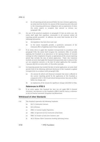 (c) for all reporting periods presented before the date of initial application,
an entity need not disclose the amount of the transaction price allocated
to the remaining performance obligations and an explanation of when
the entity expects to recognise that amount as revenue (see
paragraph 120).
C6 For any of the practical expedients in paragraph C5 that an entity uses, the
entity shall apply that expedient consistently to all contracts within all
reporting periods presented. In addition, the entity shall disclose all of the
following information:
(a) the expedients that have been used; and
(b) to the extent reasonably possible, a qualitative assessment of the
estimated effect of applying each of those expedients.
C7 If an entity elects to apply this Standard retrospectively in accordance with
paragraph C3(b), the entity shall recognise the cumulative effect of initially
applying this Standard as an adjustment to the opening balance of retained
earnings (or other component of equity, as appropriate) of the annual reporting
period that includes the date of initial application. Under this transition
method, an entity shall apply this Standard retrospectively only to contracts that
are not completed contracts at the date of initial application (for example,
1 January 2018 for an entity with a 31 December year-end).
C8 For reporting periods that include the date of initial application, an entity shall
provide both of the following additional disclosures if this Standard is applied
retrospectively in accordance with paragraph C3(b):
(a) the amount by which each financial statement line item is affected in
the current reporting period by the application of this Standard as
compared to IAS 11, IAS 18 and related Interpretations that were in effect
before the change; and
(b) an explanation of the reasons for significant changes identified in C8(a).
References to IFRS 9
C9 If an entity applies this Standard but does not yet apply IFRS 9 Financial
Instruments, any reference in this Standard to IFRS 9 shall be read as a reference
to IAS 39 Financial Instruments: Recognition and Measurement.
Withdrawal of other Standards
C10 This Standard supersedes the following Standards:
(a) IAS 11 Construction Contracts;
(b) IAS 18 Revenue;
(c) IFRIC 13 Customer Loyalty Programmes;
(d) IFRIC 15 Agreements for the Construction of Real Estate;
(e) IFRIC 18 Transfers of Assets from Customers; and
(f) SIC-31 Revenue—Barter Transactions Involving Advertising Services.
IFRS 15
஽ IFRS FoundationA730
 