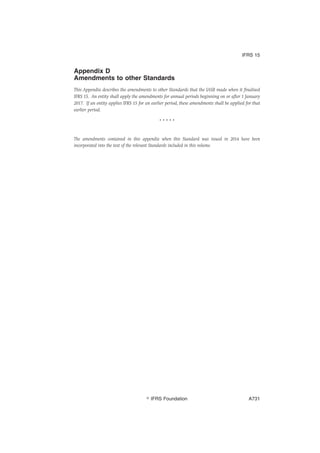 Appendix D
Amendments to other Standards
This Appendix describes the amendments to other Standards that the IASB made when it finalised
IFRS 15. An entity shall apply the amendments for annual periods beginning on or after 1 January
2017. If an entity applies IFRS 15 for an earlier period, these amendments shall be applied for that
earlier period.
* * * * *
The amendments contained in this appendix when this Standard was issued in 2014 have been
incorporated into the text of the relevant Standards included in this volume.
IFRS 15
஽ IFRS Foundation A731
 