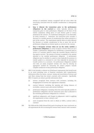 amount of cumulative revenue recognised will not occur when the
uncertainty associated with the variable consideration is subsequently
resolved.
(d) Step 4: Allocate the transaction price to the performance
obligations in the contract—an entity typically allocates the
transaction price to each performance obligation on the basis of the
relative stand-alone selling prices of each distinct good or service
promised in the contract. If a stand-alone selling price is not observable,
an entity estimates it. Sometimes, the transaction price includes a
discount or a variable amount of consideration that relates entirely to a
part of the contract. The requirements specify when an entity allocates
the discount or variable consideration to one or more, but not all,
performance obligations (or distinct goods or services) in the contract.
(e) Step 5: Recognise revenue when (or as) the entity satisfies a
performance obligation—an entity recognises revenue when (or as) it
satisfies a performance obligation by transferring a promised good or
service to a customer (which is when the customer obtains control of
that good or service). The amount of revenue recognised is the amount
allocated to the satisfied performance obligation. A performance
obligation may be satisfied at a point in time (typically for promises to
transfer goods to a customer) or over time (typically for promises to
transfer services to a customer). For performance obligations satisfied
over time, an entity recognises revenue over time by selecting an
appropriate method for measuring the entity’s progress towards
complete satisfaction of that performance obligation.
IN8 IFRS 15 also includes a cohesive set of disclosure requirements that would result
in an entity providing users of financial statements with comprehensive
information about the nature, amount, timing and uncertainty of revenue and
cash flows arising from the entity’s contracts with customers. Specifically,
IFRS 15 requires an entity to provide information about:
(a) revenue recognised from contracts with customers, including the
disaggregation of revenue into appropriate categories;
(b) contract balances, including the opening and closing balances of
receivables, contract assets and contract liabilities;
(c) performance obligations, including when the entity typically satisfies its
performance obligations and the transaction price that is allocated to
the remaining performance obligations in a contract;
(d) significant judgements, and changes in judgements, made in applying
the requirements to those contracts; and
(e) assets recognised from the costs to obtain or fulfil a contract with a
customer.
IN9 The IASB and the FASB achieved their goal of reaching the same conclusions on
all requirements for the accounting for revenue from contracts with customers.
IFRS 15
஽ IFRS Foundation A679
 