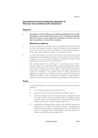 International Financial Reporting Standard 15
Revenue from Contracts with Customers
Objective
1 The objective of this Standard is to establish the principles that an entity
shall apply to report useful information to users of financial statements
about the nature, amount, timing and uncertainty of revenue and cash
flows arising from a contract with a customer.
Meeting the objective
2 To meet the objective in paragraph 1, the core principle of this Standard is that
an entity shall recognise revenue to depict the transfer of promised goods or
services to customers in an amount that reflects the consideration to which the
entity expects to be entitled in exchange for those goods or services.
3 An entity shall consider the terms of the contract and all relevant facts and
circumstances when applying this Standard. An entity shall apply this Standard,
including the use of any practical expedients, consistently to contracts with
similar characteristics and in similar circumstances.
4 This Standard specifies the accounting for an individual contract with a
customer. However, as a practical expedient, an entity may apply this Standard
to a portfolio of contracts (or performance obligations) with similar characteristics
if the entity reasonably expects that the effects on the financial statements of
applying this Standard to the portfolio would not differ materially from
applying this Standard to the individual contracts (or performance obligations)
within that portfolio. When accounting for a portfolio, an entity shall use
estimates and assumptions that reflect the size and composition of the portfolio.
Scope
5 An entity shall apply this Standard to all contracts with customers, except the
following:
(a) lease contracts within the scope of IFRS 16 Leases;
(b) insurance contracts within the scope of IFRS 4 Insurance Contracts;
(c) financial instruments and other contractual rights or obligations within
the scope of IFRS 9 Financial Instruments, IFRS 10 Consolidated Financial
Statements, IFRS 11 Joint Arrangements, IAS 27 Separate Financial Statements
and IAS 28 Investments in Associates and Joint Ventures; and
(d) non-monetary exchanges between entities in the same line of business to
facilitate sales to customers or potential customers. For example, this
Standard would not apply to a contract between two oil companies that
agree to an exchange of oil to fulfil demand from their customers in
different specified locations on a timely basis.
IFRS 15
஽ IFRS Foundation A681
 