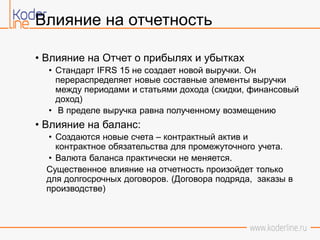 Влияние на отчетность
• Влияние на Отчет о прибылях и убытках
• Стандарт IFRS 15 не создает новой выручки. Он
перераспределяет новые составные элементы выручки
между периодами и статьями дохода (скидки, финансовый
доход)
• В пределе выручка равна полученному возмещению
• Влияние на баланс:
• Создаются новые счета – контрактный актив и
контрактное обязательства для промежуточного учета.
• Валюта баланса практически не меняется.
Существенное влияние на отчетность произойдет только
для долгосрочных договоров. (Договора подряда, заказы в
производстве)
 