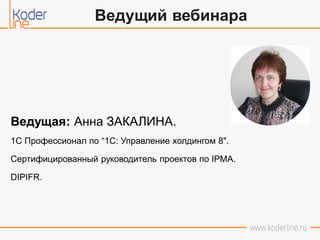 Ведущая: Анна ЗАКАЛИНА.
1С Профессионал по “1C: Управление холдингом 8".
Сертифицированный руководитель проектов по IPMA.
DIPIFR.
Ведущий вебинара
 