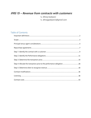 IFRS 15 – Revenue from contracts with customers
 Dhiraj Gadiyani
 dhirajgadiyani1@gmail.com
Table of Contents
Important definitions..........................................................................................................................2
Scope.....................................................................................................................................................3
Principal versus agent considerations ..............................................................................................4
Repurchase agreements .....................................................................................................................7
Step 1: Identify the contract with a customer .................................................................................9
Step 2: Identify the Performance obligations................................................................................11
Step 3: Determine the transaction price.........................................................................................19
Step 4: Allocate the transaction price to the performance obligation.......................................28
Step 5: Determine when to recognize revenue.............................................................................30
Contract modifications .....................................................................................................................36
Licensing.............................................................................................................................................38
Contract costs ....................................................................................................................................43
 