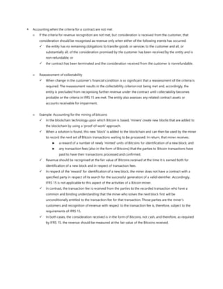  Accounting when the criteria for a contract are not met
 If the criteria for revenue recognition are not met, but consideration is received from the customer, that
consideration should be recognised as revenue only when either of the following events has occurred:
✓ the entity has no remaining obligations to transfer goods or services to the customer and all, or
substantially all, of the consideration promised by the customer has been received by the entity and is
non-refundable; or
✓ the contract has been terminated and the consideration received from the customer is nonrefundable.
 Reassessment of collectability
✓ When change in the customer’s financial condition is so significant that a reassessment of the criteria is
required. The reassessment results in the collectability criterion not being met and, accordingly, the
entity is precluded from recognising further revenue under the contract until collectability becomes
probable or the criteria in IFRS 15 are met. The entity also assesses any related contract assets or
accounts receivable for impairment.
 Example: Accounting for the mining of bitcoins
✓ In the blockchain technology upon which Bitcoin is based, 'miners' create new blocks that are added to
the blockchain by using a 'proof-of-work' approach.
✓ When a solution is found, this new 'block' is added to the blockchain and can then be used by the miner
to record the next set of Bitcoin transactions waiting to be processed. In return, that miner receives:
► a reward of a number of newly 'minted' units of Bitcoins for identification of a new block; and
► any transaction fees (also in the form of Bitcoins) that the parties to Bitcoin transactions have
paid to have their transactions processed and confirmed.
✓ Revenue should be recognised at the fair value of Bitcoins received at the time it is earned both for
identification of a new block and in respect of transaction fees.
✓ In respect of the 'reward' for identification of a new block, the miner does not have a contract with a
specified party in respect of its search for the successful generation of a valid identifier. Accordingly,
IFRS 15 is not applicable to this aspect of the activities of a Bitcoin miner.
✓ In contrast, the transaction fee is received from the parties to the recorded transaction who have a
common and binding understanding that the miner who solves the next block first will be
unconditionally entitled to the transaction fee for that transaction. Those parties are the miner’s
customers and recognition of revenue with respect to the transaction fee is, therefore, subject to the
requirements of IFRS 15.
✓ In both cases, the consideration received is in the form of Bitcoins, not cash, and therefore, as required
by IFRS 15, the revenue should be measured at the fair value of the Bitcoins received.
 