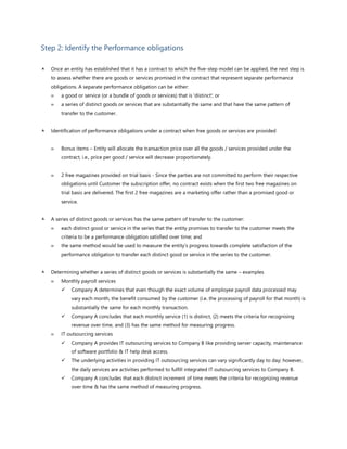 Step 2: Identify the Performance obligations
 Once an entity has established that it has a contract to which the five-step model can be applied, the next step is
to assess whether there are goods or services promised in the contract that represent separate performance
obligations. A separate performance obligation can be either:
 a good or service (or a bundle of goods or services) that is 'distinct'; or
 a series of distinct goods or services that are substantially the same and that have the same pattern of
transfer to the customer.
 Identification of performance obligations under a contract when free goods or services are provided
 Bonus items – Entity will allocate the transaction price over all the goods / services provided under the
contract, i.e., price per good / service will decrease proportionately.
 2 free magazines provided on trial basis - Since the parties are not committed to perform their respective
obligations until Customer the subscription offer, no contract exists when the first two free magazines on
trial basis are delivered. The first 2 free magazines are a marketing offer rather than a promised good or
service.
 A series of distinct goods or services has the same pattern of transfer to the customer:
 each distinct good or service in the series that the entity promises to transfer to the customer meets the
criteria to be a performance obligation satisfied over time; and
 the same method would be used to measure the entity’s progress towards complete satisfaction of the
performance obligation to transfer each distinct good or service in the series to the customer.
 Determining whether a series of distinct goods or services is substantially the same – examples
 Monthly payroll services
✓ Company A determines that even though the exact volume of employee payroll data processed may
vary each month, the benefit consumed by the customer (i.e. the processing of payroll for that month) is
substantially the same for each monthly transaction.
✓ Company A concludes that each monthly service (1) is distinct, (2) meets the criteria for recognising
revenue over time, and (3) has the same method for measuring progress.
 IT outsourcing services
✓ Company A provides IT outsourcing services to Company B like providing server capacity, maintenance
of software portfolio & IT help desk access.
✓ The underlying activities in providing IT outsourcing services can vary significantly day to day; however,
the daily services are activities performed to fulfill integrated IT outsourcing services to Company B.
✓ Company A concludes that each distinct increment of time meets the criteria for recognizing revenue
over time & has the same method of measuring progress.
 