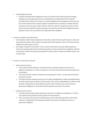  Hotel Management service
✓ Company A provides hotel management services to Customer B that include hiring and managing
employees, procuring goods and services, and advertising and marketing the hotel. Company A
concludes that the nature of the contract is to provide integrated hotel management services over the
term of the contract and not a specific quantity of specified services. Company A concludes that each
increment of service (i.e. day or week) is distinct, meets the criteria for recognising revenue over time,
and has the same method for measuring progress and, therefore, that the hotel management services
satisfy the criteria to be accounted for as a single performance obligation.
 Economic compulsion and optional items
 Some business models include arrangements under which a vendor will sell an upfront good or service and
also provide the customer with an option to purchase other distinct goods or services in the future that are
related to the upfront good or service.
 Accordingly, irrespective of how likely it is that a customer will choose to purchase additional goods or
services, the reporting entity should not treat those goods or services as performance obligations under the
initial contract. Instead, the entity should evaluate the customer option to determine whether it gives rise to
a material right.
 Promises in contracts with customers
 Explicit promise of service
✓ In the contract with the distributor, the entity promises to provide maintenance services for no
additional consideration (i.e. 'free') to any party (i.e. the end customer) that purchases the product from
the distributor.
✓ The contract with the customer includes two promised goods or services – (a) the product and (b) the
maintenance services.
✓ The product and the maintenance services are not highly interdependent or highly interrelated because
the entity would be able to fulfil each of the promises in the contract independently of its efforts to fulfil
the other. Consequently, the entity allocates a portion of the transaction price to each of the two
performance obligations (i.e. the product and the maintenance services) in the contract.
 Implicit promise of service
✓ The entity has historically provided maintenance services for no additional consideration (i.e. 'free') to
end customers that purchase the entity’s product from the distributor.
✓ That is, the entity’s past practices of providing these services create valid expectations of the entity’s
customers. Consequently, the entity assesses whether the promise of maintenance services is a
performance obligation.
 