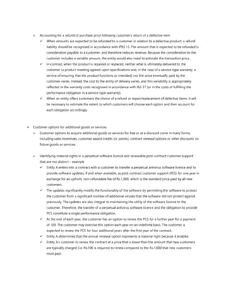  Accounting for a refund of purchase price following customer’s return of a defective item
✓ When amounts are expected to be refunded to a customer in relation to a defective product, a refund
liability should be recognised in accordance with IFRS 15. The amount that is expected to be refunded is
consideration payable to a customer, and therefore reduces revenue. Because the consideration to the
customer includes a variable amount, the entity would also need to estimate the transaction price.
✓ In contrast, when the product is repaired or replaced, neither what is ultimately delivered to the
customer (a product meeting agreed-upon specifications and, in the case of a service-type warranty, a
service of ensuring that the product functions as intended) nor the price eventually paid by the
customer varies. Instead, the cost to the entity of delivery varies, and this variability is appropriately
reflected in the warranty costs recognised in accordance with IAS 37 (or in the costs of fulfilling the
performance obligation in a service-type warranty).
✓ When an entity offers customers the choice of a refund or repair/replacement of defective items, it will
be necessary to estimate the extent to which customers will choose each option and then account for
each obligation accordingly.
 Customer options for additional goods or services
 Customer options to acquire additional goods or services for free or at a discount come in many forms,
including sales incentives, customer award credits (or points), contract renewal options or other discounts on
future goods or services.
 Identifying material rights in a perpetual software licence and renewable post-contract customer support
that are not distinct – example
✓ Entity A enters into a contract with a customer to transfer a perpetual antivirus software licence and to
provide software updates, if and when available, as post-contract customer support (PCS) for one year in
exchange for an upfront, non-refundable fee of Rs.1,000, which is the standard price paid by all new
customers.
✓ The updates significantly modify the functionality of the software by permitting the software to protect
the customer from a significant number of additional viruses that the software did not protect against
previously. The updates are also integral to maintaining the utility of the software licence to the
customer. Therefore, the transfer of a perpetual antivirus software licence and the obligation to provide
PCS constitute a single performance obligation.
✓ At the end of each year, the customer has an option to renew the PCS for a further year for a payment
of 100. The customer may exercise this option each year on an indefinite basis. The customer is
expected to renew the PCS for four additional years after the first year of the contract.
✓ Entity A determines that the annual renewal option represents a material right because it enables
✓ Entity A’s customer to renew the contract at a price that is lower than the amount that new customers
are typically charged (i.e. Rs.100 is required to renew compared to the Rs.1,000 that new customers
must pay).
 