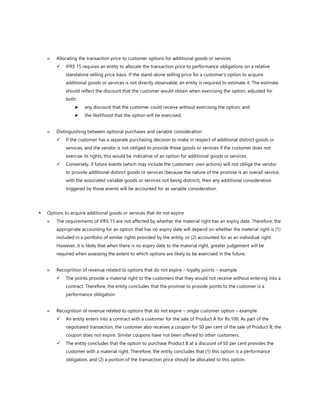  Allocating the transaction price to customer options for additional goods or services
✓ IFRS 15 requires an entity to allocate the transaction price to performance obligations on a relative
standalone selling price basis. If the stand-alone selling price for a customer’s option to acquire
additional goods or services is not directly observable, an entity is required to estimate it. The estimate
should reflect the discount that the customer would obtain when exercising the option, adjusted for
both:
► any discount that the customer could receive without exercising the option; and
► the likelihood that the option will be exercised.
 Distinguishing between optional purchases and variable consideration
✓ If the customer has a separate purchasing decision to make in respect of additional distinct goods or
services, and the vendor is not obliged to provide those goods or services if the customer does not
exercise its rights, this would be indicative of an option for additional goods or services.
✓ Conversely, if future events (which may include the customers’ own actions) will not oblige the vendor
to provide additional distinct goods or services (because the nature of the promise is an overall service,
with the associated variable goods or services not being distinct), then any additional consideration
triggered by those events will be accounted for as variable consideration.
 Options to acquire additional goods or services that do not expire
 The requirements of IFRS 15 are not affected by whether the material right has an expiry date. Therefore, the
appropriate accounting for an option that has no expiry date will depend on whether the material right is (1)
included in a portfolio of similar rights provided by the entity, or (2) accounted for as an individual right.
However, it is likely that when there is no expiry date to the material right, greater judgement will be
required when assessing the extent to which options are likely to be exercised in the future.
 Recognition of revenue related to options that do not expire – loyalty points – example
✓ The points provide a material right to the customers that they would not receive without entering into a
contract. Therefore, the entity concludes that the promise to provide points to the customer is a
performance obligation.
 Recognition of revenue related to options that do not expire – single customer option – example
✓ An entity enters into a contract with a customer for the sale of Product A for Rs.100. As part of the
negotiated transaction, the customer also receives a coupon for 50 per cent of the sale of Product B; the
coupon does not expire. Similar coupons have not been offered to other customers.
✓ The entity concludes that the option to purchase Product B at a discount of 50 per cent provides the
customer with a material right. Therefore, the entity concludes that (1) this option is a performance
obligation, and (2) a portion of the transaction price should be allocated to this option.
 