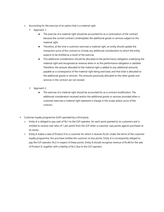  Accounting for the exercise of an option that is a material right
✓ Approach 1
► The exercise of a material right should be accounted for as a continuation of the contract
because the current contract contemplates the additional goods or services subject to the
material right.
► Therefore, at the time a customer exercises a material right, an entity should update the
transaction price of the contract to include any additional consideration to which the entity
expects to be entitled as a result of the exercise.
► This additional consideration should be allocated to the performance obligation underlying the
material right and recognised as revenue when or as this performance obligation is satisfied.
Therefore, the amount allocated to the material right is added to any additional amounts
payable as a consequence of the material right being exercised, and that total is allocated to
the additional goods or services. The amounts previously allocated to the other goods and
services in the contract are not revised.
✓ Approach 2
► The exercise of a material right should be accounted for as a contract modification. The
additional consideration received and/or the additional goods or services provided when a
customer exercises a material right represent a change in the scope and/or price of the
contract.
 Customer loyalty programme (CLP) operated by a third party
 Entity A is obliged to pay cash of Rs.1 to the CLP operator, for each point granted to its customers and is
entitled to receive cash (also of 1 per point) from the CLP when a customer uses points against purchases at
its stores.
 Entity A makes a sale of Product X to a customer for which it receives Rs.50. Under the terms of the customer
loyalty programme, this purchase entitles the customer to two points. Entity A is consequently obliged to
pay the CLP operator Rs.2 in respect of these points. Entity A should recognise revenue of Rs.48 for the sale
of Product X, together with a liability of Rs.2 due to the CLP operator.
 