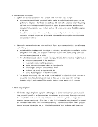  Non-refundable upfront fees
 Upfront fees received upon entering into a contract – club membership fees – example
✓ Customers pay the joining fee and monthly fees to use the facilities provided by the fitness club. The
performance obligation is therefore to provide fitness club facilities for customers’ use and the joining
fee is part of the consideration paid by customers to use the facilities in the future. No performance
obligation has been satisfied when the fee is received and, therefore, no revenue should be recognised
at that time.
✓ Instead, the joining fee should be recognised as a contract liability. Such consideration would be
included in the transaction price and recognised as revenue when (or as) the associated performance
obligation(s) are satisfied.
 Determining whether admission and listing services are distinct performance obligations – non-refundable
upfront listing fee
✓ Entity A operates a stock exchange and charges its customers a non-refundable upfront fee on the initial
listing of securities. Entity A also charges its customers an ongoing listing fee for as long as any such
securities remain listed on the exchange.
✓ The upfront fee relates to activities the stock exchange undertakes at or near contract inception, such as:
► performing due diligence for new applications;
► reviewing the customer’s listing application
► issuing reference numbers and tickers for the new security;
► processing the listing and admission to the market;
► publishing the security on the order book; and
► issuing the dealing notice on the admission date.
✓ The activities performed by Entity A at or near contract inception are required to transfer the goods or
services for which the customer has contracted, i.e. the service of being listed on the exchange.
However, Entity A’s performance of those activities does not transfer a service to the customer.
 Stand-ready obligations
 Whether the entity’s obligation is to provide a defined good or service, or instead to provide an unknown
type or quantity of goods or services, might be a strong indicator as to the nature of the entity’s promise in
the contract. While in either case the entity might be required to stand ready to deliver the good(s) or
service(s) whenever the customer calls for them, or upon the occurrence of a contingent event (e.g. snowfall),
the fact that the entity will not know when or how extensively a customer will receive the entity’s goods or
services during the contract term may be a strong indicator that the entity is standing ready to perform.
 