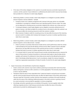  If the nature of the entity’s obligation to the customer is to provide resources as and when required by the
customer, and the customer’s future entitlement is unaffected by the extent to which resources have already
been provided, this is indicative of a stand-ready obligation.
 Determining whether a contract includes a stand-ready obligation or an obligation to provide a defined
amount of goods or services (software) – example
✓ Company A enters into a software arrangement with Customer B who pays upfront non-refundable
consideration in exchange for a software licence and a specified quantity of service credits. The credits
can be redeemed for consulting services as and when needed by the customer over a three-year term.
✓ To distinguish between a stand-ready obligation and an obligation to provide a defined amount of
goods or services, it will often be helpful for an entity to focus on the extent to which the customer’s use
of a resource affects the remaining resources to which the customer is entitled.
✓ When Customer B redeems credits for consulting services, this does affect the amount of the remaining
services to which it is entitled, which indicates that Company A’s promise is to deliver specified services
rather than to stand ready.
 Determining whether a contract includes a stand-ready obligation or an obligation to provide a defined
amount of goods or service (data services) – example
✓ Entity A’s promise is to provide a fixed amount of data services, and its performance under the contract
is demonstrated by the actual discrete delivery of those services. When Customer B uses its allocated
data services, this does affect the amount of the remaining services to which it is entitled, which
indicates that Entity A’s promise is to deliver specified services rather than to stand ready.
✓ If, in contrast, Entity A’s contract with Customer B was to provide unlimited data services as required, the
nature of the promise to Customer B would be to continuously stand ready to make the data services
available, and Customer B’s entitlement to future data services would not be affected by the extent to
which it had already utilised data services. In such circumstances, straight-line revenue recognition
might be an appropriate representation of Entity A’s transfer of control for this stand-ready obligation.
 Impact of exclusivity on the identification of performance obligations
 Certain contracts with customers may include conditions pertaining to exclusivity which restrict the entity’s
ability to sell goods or services to other customers or in certain geographies. The exclusivity may be limited
in time or may be indefinite.
 The Boards noted the views of many respondents that "a distinction based on exclusivity was inconsistent
with the control principle, because exclusivity does not affect the determination of the entity’s performance".
They also noted that "exclusivity is another restriction that represents an attribute of the asset transferred,
rather than the nature of the underlying intellectual property or the entity’s promise in granting a licence".
As a result, exclusivity is not accounted for separately in a licence arrangement.
 Accordingly, exclusivity is generally seen as an attribute of the goods or services supplied, rather than
reflecting a separate promise in itself, because exclusivity does not affect the nature of the entity’s
performance to provide the underlying goods or services.
 