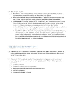  Rate-regulated activities
 Recognition of revenue in respect of cash or other assets received by a regulated utilities provider (or
regulated network operator) on connection of a new property to the network
 When analysing whether the act of connecting a property to a network is a performance obligation on its
own, it is often important to focus on whether subsequent network services are "readily available".
 Generally speaking, a customer would not benefit from a property being connected to a network if it could
not receive services over that network. Accordingly, the act of connecting the customer’s property to a
network is only capable of being distinct if subsequent network services are readily available.
✓ View 1: If the act of connecting the property to the network is considered to be distinct, revenue for that
connection service will be recognised at the time the connection is provided.
✓ View 2: If instead the act of connecting the property to the network is not considered to be distinct, any
amounts paid to the entity at that time should be deferred as a material right (i.e. recognised as a
contract liability) and recognised as revenue when future network services are provided. The contract
liability reflects the fact that there is a material right, because the future services can be purchased at the
regulated price without paying the connection fee again.
Step 3: Determine the transaction price
 The transaction price is the amount of consideration to which an entity expects to be entitled in exchange for
transferring promised goods or services to a customer, excluding those amounts collected on behalf of third
parties (e.g. some sales taxes).
 The estimate of the transaction price will be affected by the nature, timing and amount of consideration
promised by a customer. In determining the transaction price, the effects of all of the following should be
considered:
 variable consideration
 constraining estimates of variable consideration
 the existence of a significant financing component in the contract
 non-cash consideration
 consideration payable to a customer
 