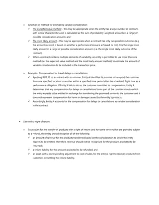 Selection of method for estimating variable consideration
✓ The expected value method – this may be appropriate when the entity has a large number of contracts
with similar characteristics and is calculated as the sum of probability-weighted amounts in a range of
possible consideration amounts; and
✓ The most likely amount – this may be appropriate when a contract has only two possible outcomes (e.g.
the amount received is based on whether a performance bonus is achieved, or not). It is the single most
likely amount in a range of possible consideration amounts (i.e. the single most likely outcome of the
contract).
✓ When a contract contains multiple elements of variability, an entity is permitted to use more than one
method (i.e. the expected value method and the most likely amount method) to estimate the amount of
variable consideration to be included in the transaction price.
 Example - Compensation for travel delays or cancellations
✓ Applying IFRS 15 to a contract with a customer, Entity A identifies its promise to transport the customer
from one specified location to another within a specified time period after the scheduled flight time as a
performance obligation. If Entity X fails to do so, the customer is entitled to compensation. Entity A
determines that any compensation for delays or cancellations forms part of the consideration to which
the entity expects to be entitled in exchange for transferring the promised service to the customer and it
does not represent compensation for harm or damage caused by the entity’s products.
✓ Accordingly, Entity A accounts for the compensation for delays or cancellations as variable consideration
in the contract.
 Sale with a right of return
 To account for the transfer of products with a right of return (and for some services that are provided subject
to a refund), the entity should recognise all of the following:
✓ an amount of revenue for the products transferred based on the consideration to which the entity
expects to be entitled (therefore, revenue should not be recognised for the products expected to be
returned);
✓ a refund liability for the amounts expected to be refunded; and
✓ an asset, with a corresponding adjustment to cost of sales, for the entity’s right to recover products from
customers on settling the refund liability.
 