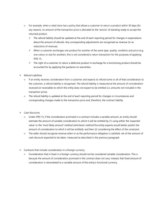 For example, when a retail store has a policy that allows a customer to return a product within 30 days (for
any reason), no amount of the transaction price is allocated to the ‘service’ of standing ready to accept the
returned product.
✓ The refund liability should be updated at the end of each reporting period for changes in expectations
about the amount of refunds. Any corresponding adjustments are recognised as revenue (or as
reductions of revenue).
✓ When a customer exchanges one product for another of the same type, quality, condition and price (e.g.
one colour or size for another), this is not considered a return transaction for the purposes of applying
IFRS 15.
✓ The right of a customer to return a defective product in exchange for a functioning product should be
accounted for by applying the guidance on warranties.
 Refund Liabilities
 If an entity receives consideration from a customer and expects to refund some or all of that consideration to
the customer, a refund liability is recognised. The refund liability is measured at the amount of consideration
received (or receivable) to which the entity does not expect to be entitled (i.e. amounts not included in the
transaction price).
 The refund liability is updated at the end of each reporting period for changes in circumstances and
corresponding changes made to the transaction price and, therefore, the contract liability.
 Cash discounts
 Under IFRS 15, if the consideration promised in a contract includes a variable amount, an entity should
estimate the amount of variable consideration to which it will be entitled by (1) using either the 'expected
value' or the 'most likely amount' method (whichever method the entity expects would better predict the
amount of consideration to which it will be entitled), and then (2) considering the effect of the constraint.
 The seller should recognise revenue when or as the performance obligation is satisfied, net of the amount of
cash discount expected to be taken, measured as described in the previous paragraph.
 Contracts that include consideration in a foreign currency
 Consideration that is fixed in a foreign currency should not be considered variable consideration. This is
because the amount of consideration promised in the contract does not vary; instead, that fixed amount of
consideration is retranslated to a variable amount of the entity’s functional currency.
 